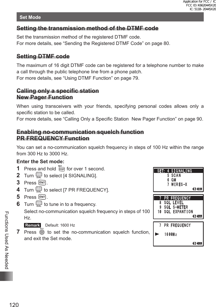 120Functions Used As NeededSet ModeSetting the transmission method of the DTMF codeSet the transmission method of the registered DTMF code.For more details, see “Sending the Registered DTMF Code” on page 80.Setting DTMF codeThe maximum of 16 digit DTMF code can be registered for a telephone number to make a call through the public telephone line from a phone patch.For more details, see “Using DTMF Function” on page 79.Calling only a specific station New Pager FunctionWhen using transceivers with your friends, specifying personal codes allows only a specific station to be called.For more details, see “Calling Only a Specific Station  New Pager Function” on page 90.Enabling no-communication squelch function PR FREQUENCY FunctionYou can set a no-communication squelch frequency in steps of 100 Hz within the range from 300 Hz to 3000 Hz.Enter the Set mode:1  Press and hold M for over 1 second.2 Turn O to select [4 SIGNALING].3 Press H.4  Turn O to select [7 PR FREQUENCY].5 Press H.6 Turn O to tune in to a frequency.  Select no-communication squelch frequency in steps of 100 Hz. Remark   Default: 1600 Hz7 Press p to set the no-communication squelch function, and exit the Set mode.Application for FCC / IC FCC ID: K6620445X20 IC: 511B-20445X20