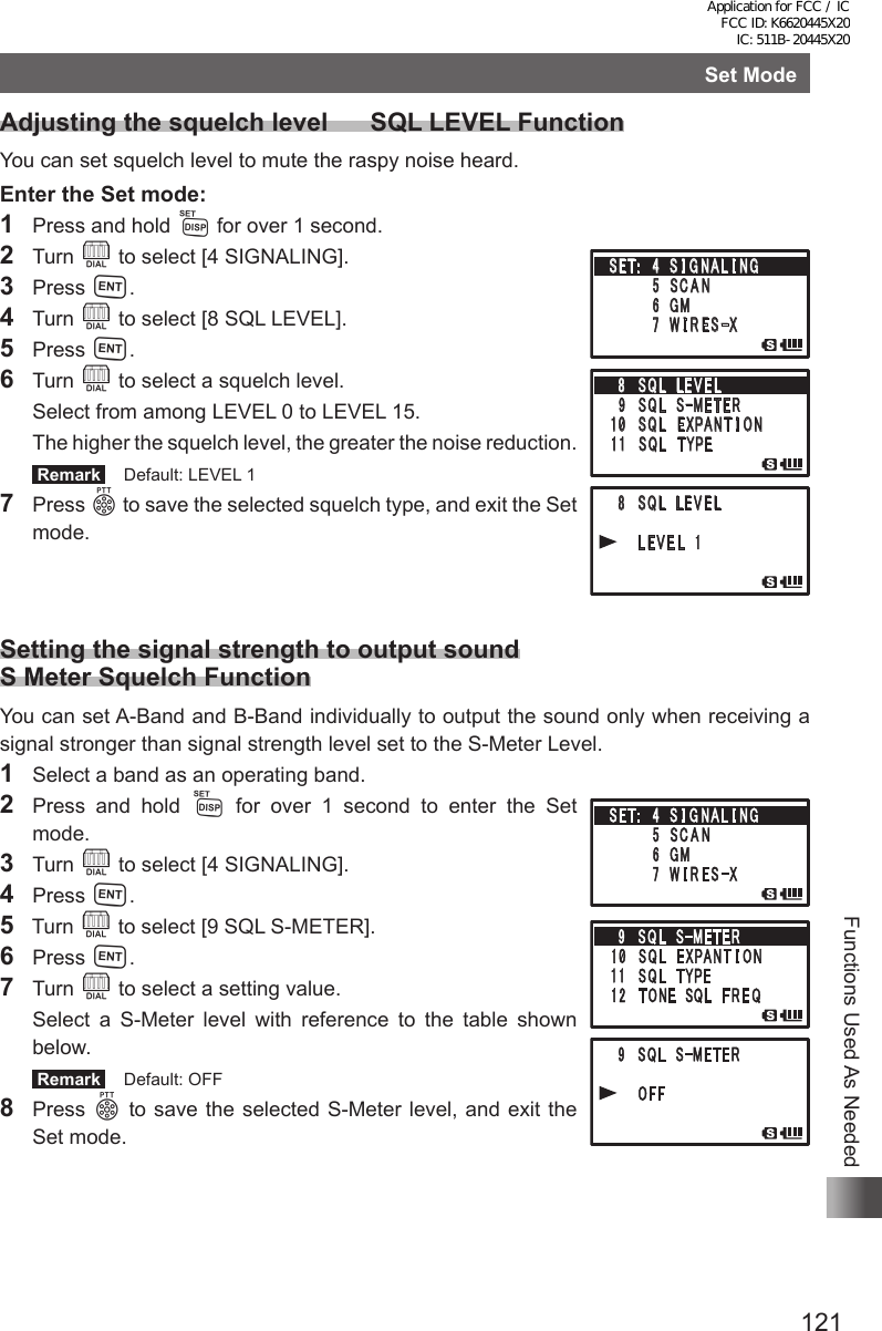 121Functions Used As NeededSet ModeAdjusting the squelch level      SQL LEVEL FunctionYou can set squelch level to mute the raspy noise heard.Enter the Set mode:1  Press and hold M for over 1 second.2 Turn O to select [4 SIGNALING].3 Press H.4 Turn O to select [8 SQL LEVEL].5 Press H.6 Turn O to select a squelch level.  Select from among LEVEL 0 to LEVEL 15.  The higher the squelch level, the greater the noise reduction. Remark   Default: LEVEL 17 Press p to save the selected squelch type, and exit the Set mode.Setting the signal strength to output sound S Meter Squelch FunctionYou can set A-Band and B-Band individually to output the sound only when receiving a signal stronger than signal strength level set to the S-Meter Level.1  Select a band as an operating band.2  Press and hold M for over 1 second to enter the Set   mode.3 Turn O to select [4 SIGNALING].4 Press H.5  Turn O to select [9 SQL S-METER].6 Press H.7 Turn O to select a setting value.  Select a S-Meter level with reference to the table shown below. Remark   Default: OFF8 Press p to save the selected S-Meter level, and exit the Set mode.䎛 䎃 䎶䎴䎯䎃䎃䎯 䎨 䎹 䎨 䎯䎜䎃䎶䎴䎯 䎃 䎶䙵䎰䎨䎷䎨䎵䎔䎓䎃䎶䎴䎯䎃䎃䎨 䎻䎳䎤䎱䎷 䎬 䎲䎱䎔䎔䎃䎶䎴䎯䎃䎃䎷 䎼 䎳䎨䎃 䎛 䎃 䎶 䎴䎯䎃䎃䎯 䎨 䎹 䎨 䎯䎃䎃䎃䎃 䎯 䎨 䎹 䎨 䎯 䎃 䎔䎃䎶䎨䎷䎝䎃䎃䎗䎃 䎶 䎬 䎪 䎱 䎤 䎯 䎬 䎱䎪䎃䎃䎃䎃䎃䎃䎃䎃䎘 䎃䎶 䎦 䎤 䎱䎃䎃䎃䎃䎃䎃䫹䎙 䎃䎪䎰䎃䎃䎃䎃䎃䎃䎃䎃䎚 䎃 䎺 䎬 䎵 䎨 䎶䙵䎻Application for FCC / IC FCC ID: K6620445X20 IC: 511B-20445X20