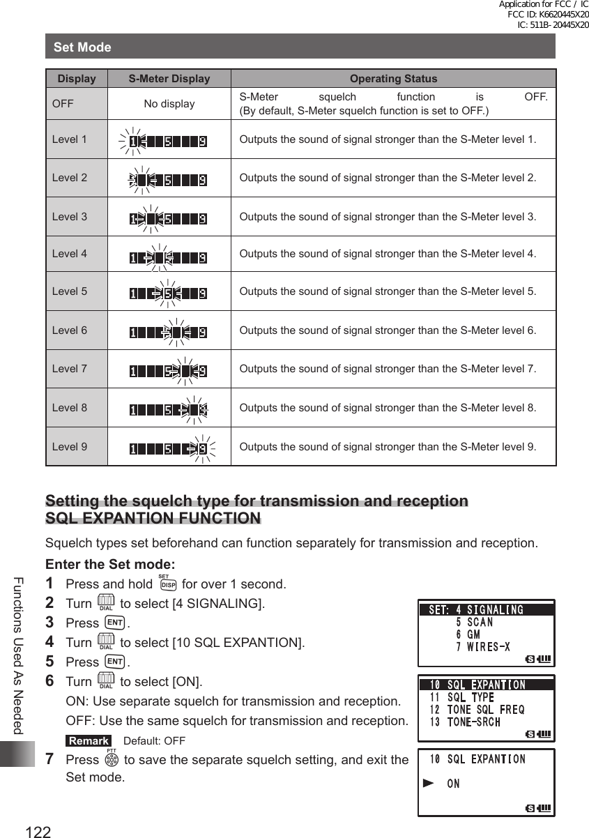 122Functions Used As NeededSet ModeDisplay S-Meter Display Operating StatusOFF No display S-Meter squelch function is OFF.  (By default, S-Meter squelch function is set to OFF.)Level 1 Outputs the sound of signal stronger than the S-Meter level 1.Level 2 Outputs the sound of signal stronger than the S-Meter level 2.Level 3 Outputs the sound of signal stronger than the S-Meter level 3.Level 4 Outputs the sound of signal stronger than the S-Meter level 4.Level 5 Outputs the sound of signal stronger than the S-Meter level 5.Level 6 Outputs the sound of signal stronger than the S-Meter level 6.Level 7 Outputs the sound of signal stronger than the S-Meter level 7.Level 8 Outputs the sound of signal stronger than the S-Meter level 8.Level 9 Outputs the sound of signal stronger than the S-Meter level 9.Setting the squelch type for transmission and reception SQL EXPANTION FUNCTIONSquelch types set beforehand can function separately for transmission and reception.Enter the Set mode:1  Press and hold M for over 1 second.2 Turn O to select [4 SIGNALING].3 Press H.4 Turn O to select [10 SQL EXPANTION].5 Press H.6 Turn O to select [ON].  ON: Use separate squelch for transmission and reception.  OFF:  Use the same squelch for transmission and reception. Remark   Default: OFF7 Press p to save the separate squelch setting, and exit the Set mode.Application for FCC / IC FCC ID: K6620445X20 IC: 511B-20445X20