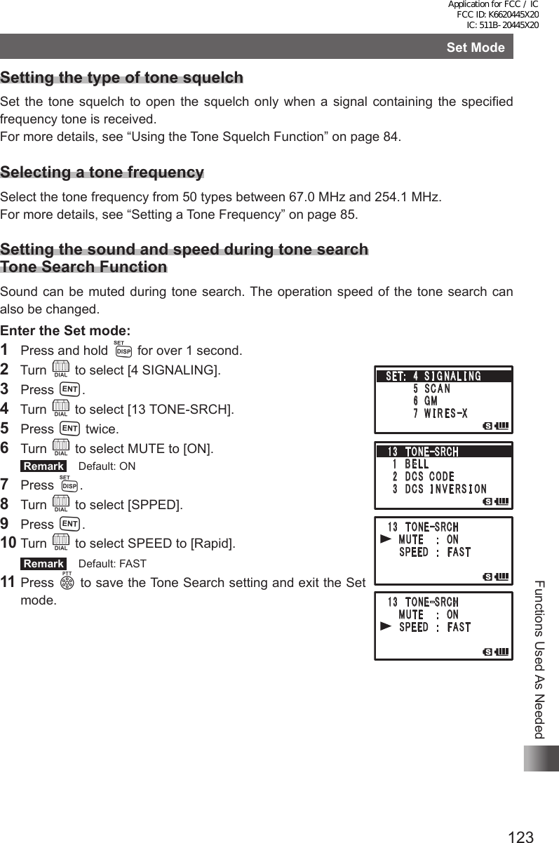 123Functions Used As NeededSet ModeSetting the type of tone squelchSet the tone squelch to open the squelch only when a signal containing the specified frequency tone is received.For more details, see “Using the Tone Squelch Function” on page 84.Selecting a tone frequencySelect the tone frequency from 50 types between 67.0 MHz and 254.1 MHz.For more details, see “Setting a Tone Frequency” on page 85.Setting the sound and speed during tone search Tone Search FunctionSound can be muted during tone search. The operation speed of the tone search can also be changed.Enter the Set mode:1  Press and hold M for over 1 second.2  Turn O to select [4 SIGNALING].3 Press H.4  Turn O to select [13 TONE-SRCH].5 Press H twice.6 Turn O to select MUTE to [ON]. Remark   Default: ON7 Press M.8 Turn O to select [SPPED].9 Press H.10 Turn O to select SPEED to [Rapid]. Remark   Default: FAST11 Press p to save the Tone Search setting and exit the Set mode.䎔䎖䎃 䎷 䎲 䎱 䎨䙵䎶 䎵 䎦 䎫䎃䎔䎃䎃 䎥 䎨 䎯 䎯䎃䎕䎃䎃䎧䎦䎶䎃䎃䎦䎲䎧䎨䎃 䎖 䫹 䎧䎦䎶䎃䎃䎬 䎱 䎹 䎨 䎵 䎶 䎬 䎲䎱䎔䎖䎃 䎷 䎲 䎱 䎨䙵䎶 䎵 䎦 䎫䎃 䎃䎃 䎰䎸䎷䎨䎃䎃䎃䎝䎃䎃 䎲䎱䎃 䎃 䎃 䎶䎳䎨䎨䎧䎃䎃䎃䎝䎃䎃 䎩 䎤䎶䎷䎔䎖䎃 䎷 䎲 䎱 䎨䙵䎶 䎵 䎦 䎫䎃 䎃䎃 䎰䎸䎷䎨䎃䎃䎃䎝䎃䎃 䎲䎱䎃 䎃 䎃 䎶䎳䎨䎨䎧䎃䎃䎃䎝䎃䎃 䎩 䎤䎶䎷䎶䎨䎷䎝䎃䎃䎗䎃 䎶 䎬 䎪 䎱 䎤 䎯 䎬 䎱䎪䎃䎃䎃䎃䎃䎃䎃䎃䎘 䎃䎶 䎦 䎤 䎱䎃䎃䎃䎃䎃䎃䫹䎙 䎃䎪䎰䎃䎃䎃䎃䎃䎃䎃䎃䎚 䎃 䎺 䎬 䎵 䎨 䎶䙵䎻䎔䎖䎃 䎷 䎲 䎱 䎨䙵䎶 䎵 䎦 䎫䎃䎔䎃䎃 䎥 䎨 䎯 䎯䎃䎕䎃䎃䎧䎦䎶䎃䎃䎦䎲䎧䎨䎃 䎖 䫹 䎧䎦䎶䎃䎃䎬 䎱 䎹 䎨 䎵 䎶 䎬 䎲䎱䎔䎖䎃 䎷 䎲 䎱 䎨䙵䎶 䎵 䎦 䎫䎃 䎃䎃 䎰䎸䎷䎨䎃䎃䎃䎝䎃䎃 䎲䎱䎃 䎃 䎃 䎶䎳䎨䎨䎧䎃䎃䎃䎝䎃䎃 䎩 䎤䎶䎷䎔䎖䎃 䎷 䎲 䎱 䎨䙵䎶 䎵 䎦 䎫䎃 䎃䎃 䎰䎸䎷䎨䎃䎃䎃䎝䎃䎃 䎲䎱䎃 䎃 䎃 䎶䎳䎨䎨䎧䎃䎃䎃䎝䎃䎃 䎩 䎤䎶䎷䎶䎨䎷䎝䎃䎃䎗䎃 䎶 䎬 䎪 䎱 䎤 䎯 䎬 䎱䎪䎃䎃䎃䎃䎃䎃䎃䎃䎘 䎃䎶 䎦 䎤 䎱䎃䎃䎃䎃䎃䎃䫹䎙 䎃䎪䎰䎃䎃䎃䎃䎃䎃䎃䎃䎚 䎃 䎺 䎬 䎵 䎨 䎶䙵䎻Application for FCC / IC FCC ID: K6620445X20 IC: 511B-20445X20