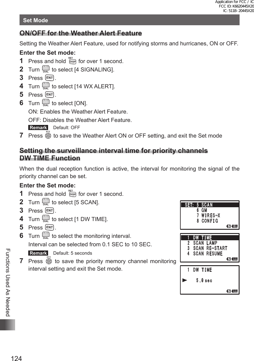 124Functions Used As NeededSet ModeON/OFF for the Weather Alert FeatureSetting the Weather Alert Feature, used for notifying storms and hurricanes, ON or OFF.Enter the Set mode:1  Press and hold M for over 1 second.2 Turn O to select [4 SIGNALING].3 Press H.4 Turn O to select [14 WX ALERT].5 Press H.6 Turn O to select [ON].  ON: Enables the Weather Alert Feature.  OFF: Disables the Weather Alert Feature. Remark   Default: OFF7 Press p to save the Weather Alert ON or OFF setting, and exit the Set modeSetting the surveillance interval time for priority channels DW TIME FunctionWhen the dual reception function is active, the interval for monitoring the signal of the priority channel can be set.Enter the Set mode:1  Press and hold M for over 1 second.2 Turn O to select [5 SCAN].3 Press H.4 Turn O to select [1 DW TIME].5 Press H.6 Turn O to select the monitoring interval.  Interval can be selected from 0.1 SEC to 10 SEC. Remark   Default: 5 seconds7 Press p to save the priority memory channel monitoring interval setting and exit the Set mode. 䎔 䎃 䎧䎺䎃 䎃䎷 䎬 䎰 䎨䎃䎃䎃䎃 䎃 䎘 䎑 䎓䏖䏈䏆䎃䎶䎨䎷䎝䎃䎃䎘䎃 䎶 䎦 䎤 䎱䎃䎃䎃䎃䎃䎃䎃䎃䎙 䎃䎪䎰䎃䎃䎃䎃䎃䎃䫹䎚 䎃䎺 䎬 䎵 䎨 䎶䙵䎻䎃䎃䎃䎃䎃䎃䎃䎃䎛 䎃 䎦䎲䎱 䎩 䎬 䎪䎔 䎃 䎧䎺䎃 䎃䎷 䎬 䎰 䎨䎕䎃䎶䎦䎤䎱䎃 䎃䎯 䎤䎰䎳䎃䎖 䎃䎶䎦䎤䎱䎃 䎃䎵 䎨䙵䎶 䎷 䎤 䎵 䎷䎃 䎗 䎃 䎶䎦䎤䎱䎃 䎃䎵 䎨䎶䎸䎰䎨䎔 䎃 䎧䎺䎃 䎃䎷 䎬 䎰䎨䎃䎃䎃䎃 䎃 䎘 䎑 䎓䏖䏈䏆䎃䎶䎨䎷䎝䎃䎃䎘䎃 䎶 䎦 䎤 䎱䎃䎃䎃䎃䎃䎃䎃䎃䎙 䎃䎪䎰䎃䎃䎃䎃䎃䎃䫹䎚 䎃䎺 䎬 䎵 䎨 䎶䙵䎻䎃䎃䎃䎃䎃䎃䎃䎃䎛 䎃 䎦䎲䎱 䎩 䎬 䎪䎔 䎃 䎧䎺䎃 䎃䎷 䎬 䎰 䎨䎕䎃䎶䎦䎤䎱䎃 䎃䎯 䎤䎰䎳䎃䎖 䎃䎶䎦䎤䎱䎃 䎃䎵 䎨䙵䎶 䎷 䎤 䎵 䎷䎃 䎗 䎃 䎶䎦䎤䎱䎃 䎃䎵 䎨䎶䎸䎰䎨Application for FCC / IC FCC ID: K6620445X20 IC: 511B-20445X20