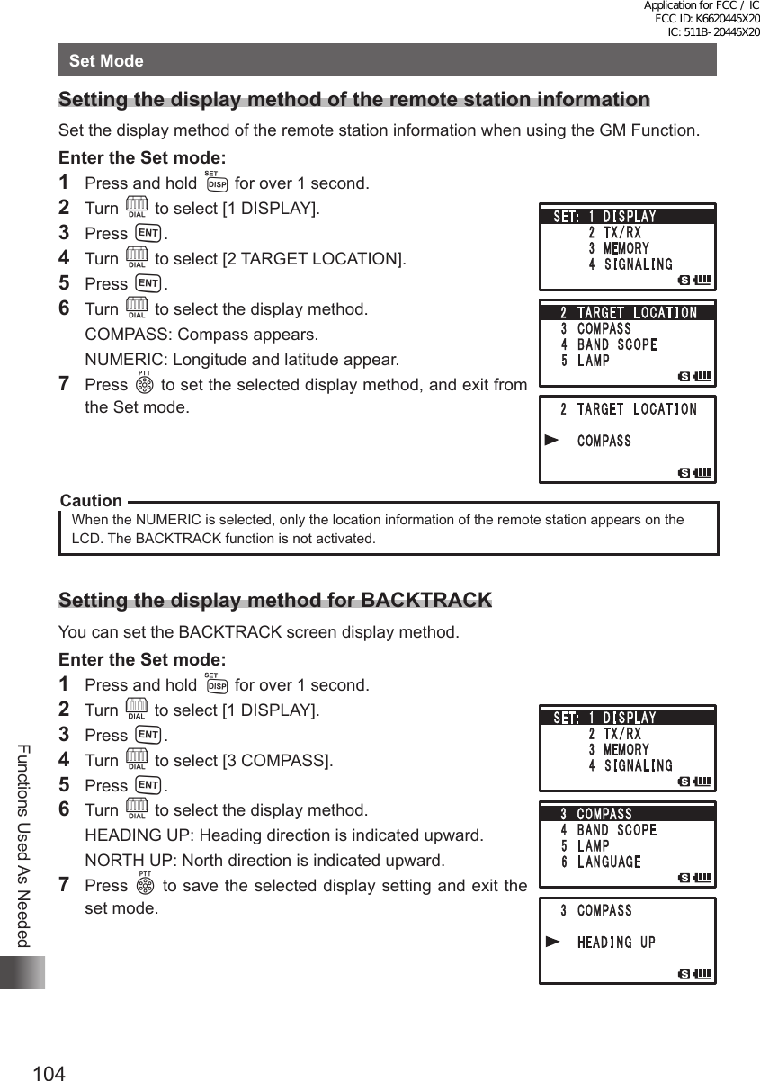 104Functions Used As NeededSet ModeSetting the display method of the remote station informationSet the display method of the remote station information when using the GM Function.Enter the Set mode:1  Press and hold M for over 1 second.2 Turn O to select [1 DISPLAY].3 Press H.4 Turn O to select [2 TARGET LOCATION].5 Press H.6 Turn O to select the display method.  COMPASS: Compass appears.  NUMERIC: Longitude and latitude appear.7 Press p to set the selected display method, and exit from the Set mode.CautionWhen the NUMERIC is selected, only the location information of the remote station appears on the LCD. The BACKTRACK function is not activated.Setting the display method for BACKTRACKYou can set the BACKTRACK screen display method.Enter the Set mode:1  Press and hold M for over 1 second.2  Turn O to select [1 DISPLAY].3 Press H.4 Turn O to select [3 COMPASS].5 Press H.6 Turn O to select the display method.  HEADING UP: Heading direction is indicated upward.  NORTH UP: North direction is indicated upward.7 Press p to save the selected display setting and exit the set mode. Application for FCC / IC FCC ID: K6620445X20 IC: 511B-20445X20