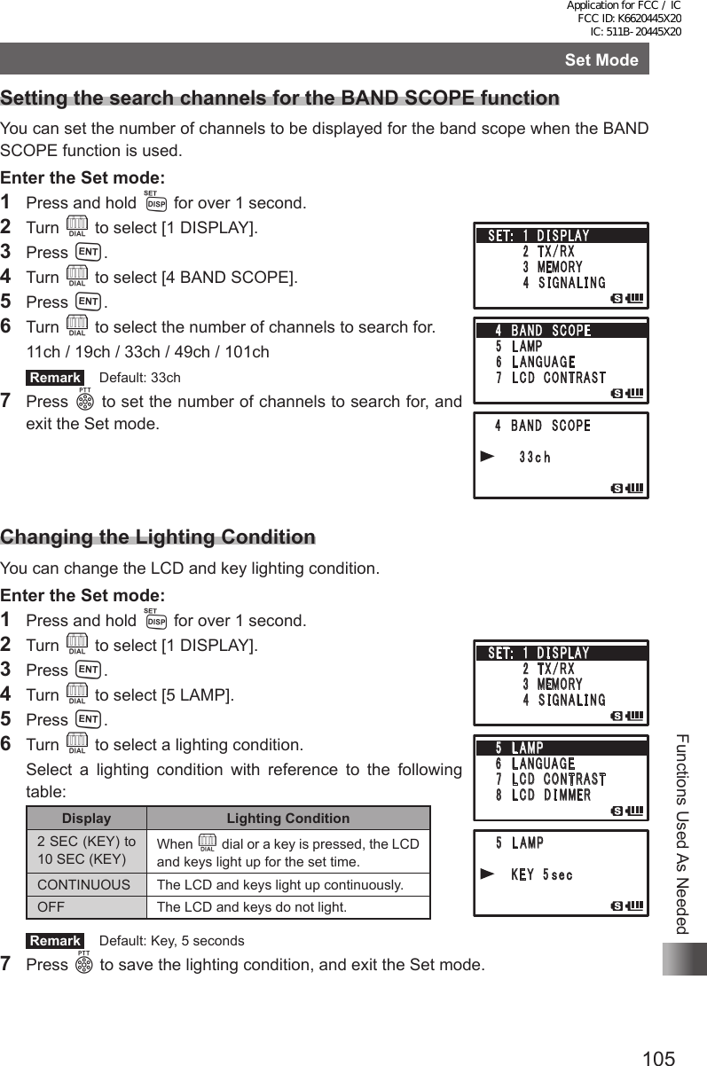 105Functions Used As NeededSet ModeSetting the search channels for the BAND SCOPE functionYou can set the number of channels to be displayed for the band scope when the BAND SCOPE function is used.Enter the Set mode:1  Press and hold M for over 1 second.2 Turn O to select [1 DISPLAY].3 Press H.4 Turn O to select [4 BAND SCOPE].5 Press H.6 Turn O to select the number of channels to search for.  11ch / 19ch / 33ch / 49ch / 101ch Remark   Default: 33ch7 Press p to set the number of channels to search for, and exit the Set mode.Changing the Lighting ConditionYou can change the LCD and key lighting condition.Enter the Set mode:1  Press and hold M for over 1 second.2 Turn O to select [1 DISPLAY].3 Press H.4 Turn O to select [5 LAMP].5 Press H.6 Turn O to select a lighting condition.  Select a lighting condition with reference to the following table:Display Lighting Condition2 SEC (KEY) to 10 SEC (KEY)When O dial or a key is pressed, the LCD and keys light up for the set time.CONTINUOUS The LCD and keys light up continuously.OFF The LCD and keys do not light. Remark   Default: Key, 5 seconds7 Press p to save the lighting condition, and exit the Set mode.䎃 䎘 䎃 䎯 䎤䎰䎳䎃䎃䎃䎃 䎃 䎮 䎨 䎼 䎃䎘䏖䏈䏆䎃䎶䎨䎷 䎝 䎃䎃䎔䎃 䎧 䎬 䎶 䎳䎯䎤䎼䎃䎃䎃䎃䎃䎃䎃䎃䎕 䎃䎷 䎻 䎒 䎵 䎻䎃䎃䎃䎃䎃䎃䫹䎃 䎖 䎃䎰䎨䎰䎲䎵䎼䎃䎃䎃䎃䎃䎃䎃䎃䎗 䎃 䎶 䎬 䎪 䎱 䎤 䎯 䎬 䎱䎪䎘 䎃 䎯 䎤䎰䎳䎃䎙 䎃䎯 䎤 䎱 䎪 䎸 䎤 䎪 䎨䎃 䎚 䎃䎯 䎦 䎧 䎃䎦䎲䎱䎷䎵䎤䎶䎷䎃 䎛 䎃䎯 䎦 䎧 䎃䎧 䎬 䎰䎰䎨䎵Application for FCC / IC FCC ID: K6620445X20 IC: 511B-20445X20