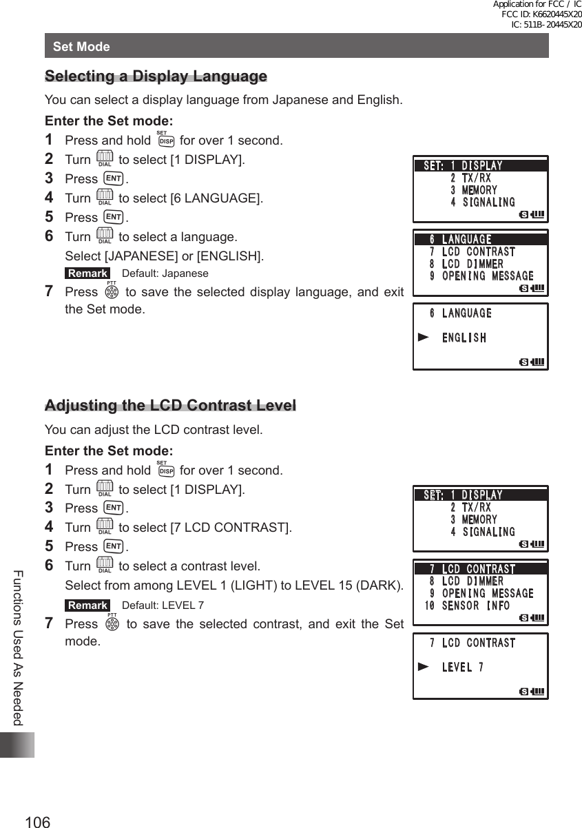 106Functions Used As NeededSet ModeSelecting a Display LanguageYou can select a display language from Japanese and English.Enter the Set mode:1  Press and hold M for over 1 second.2 Turn O to select [1 DISPLAY].3 Press H.4 Turn O to select [6 LANGUAGE].5 Press H.6 Turn O to select a language.  Select [JAPANESE] or [ENGLISH]. Remark   Default: Japanese7 Press p to save the selected display language, and exit the Set mode.Adjusting the LCD Contrast LevelYou can adjust the LCD contrast level.Enter the Set mode:1  Press and hold M for over 1 second.2 Turn O to select [1 DISPLAY].3 Press H.4 Turn O to select [7 LCD CONTRAST].5 Press H.6 Turn O to select a contrast level.  Select from among LEVEL 1 (LIGHT) to LEVEL 15 (DARK). Remark   Default: LEVEL 77 Press p to save the selected contrast, and exit the Set mode.䎃 䎙 䎃 䎯 䎤 䎱 䎪 䎸 䎤 䎪 䎨䎃䎃䎃䎃 䎃 䎨 䎱 䎪 䎯 䎬 䎶 䎫䎃䎶䎨䎷 䎝 䎃䎃䎔䎃 䎧 䎬 䎶 䎳䎯䎤䎼䎃䎃䎃䎃䎃䎃䎃䎃䎕 䎃䎷 䎻 䎒 䎵 䎻䎃䎃䎃䎃䎃䎃䫹䎃 䎖 䎃䎰䎨䎰䎲䎵䎼䎃䎃䎃䎃䎃䎃䎃䎃䎗 䎃 䎶 䎬 䎪 䎱 䎤 䎯 䎬 䎱䎪䎙 䎃 䎯 䎤 䎱䎪 䎸 䎤 䎪 䎨䎃䎚 䎃䎯 䎦 䎧 䎃䎦䎲䎱䎷䎵䎤䎶䎷䎃 䎛 䎃䎯 䎦 䎧 䎃䎧 䎬 䎰䎰䎨䎵䎃 䎜 䎃䎲䎳䎨 䎱 䎬 䎱䎪䎃䎰 䎨䎶䎶䎤䎪䎨䎃 䎚 䎃 䎯 䎦 䎧 䎃 䎦 䎲䎱䎷䎵䎤䎶䎷䎃䎃䎃䎃 䎃 䎯 䎨 䎹 䎨 䎯 䎃 䎚䎃䎶䎨䎷 䎝 䎃䎃䎔䎃 䎧 䎬 䎶 䎳䎯䎤䎼䎃䎃䎃䎃䎃䎃䎃䎃䎕 䎃䎷 䎻 䎒 䎵 䎻䎃䎃䎃䎃䎃䎃䫹䎃 䎖 䎃䎰䎨䎰䎲䎵䎼䎃䎃䎃䎃䎃䎃䎃䎃䎗 䎃 䎶 䎬 䎪 䎱 䎤 䎯 䎬 䎱䎪䎚 䎃 䎯 䎦 䎧 䎃 䎦 䎲䎱䎷䎵䎤䎶䎷䎃䎛 䎃䎯 䎦 䎧 䎃䎧 䎬 䎰䎰䎨䎵䎃 䎜 䎃䎲䎳䎨 䎱 䎬 䎱䎪䎃䎰 䎨䎶䎶䎤䎪䎨䎔䎓䎃䎶 䎨 䎱 䎶 䎲 䎵 䎃䎬 䎱 䎩䎲Application for FCC / IC FCC ID: K6620445X20 IC: 511B-20445X20