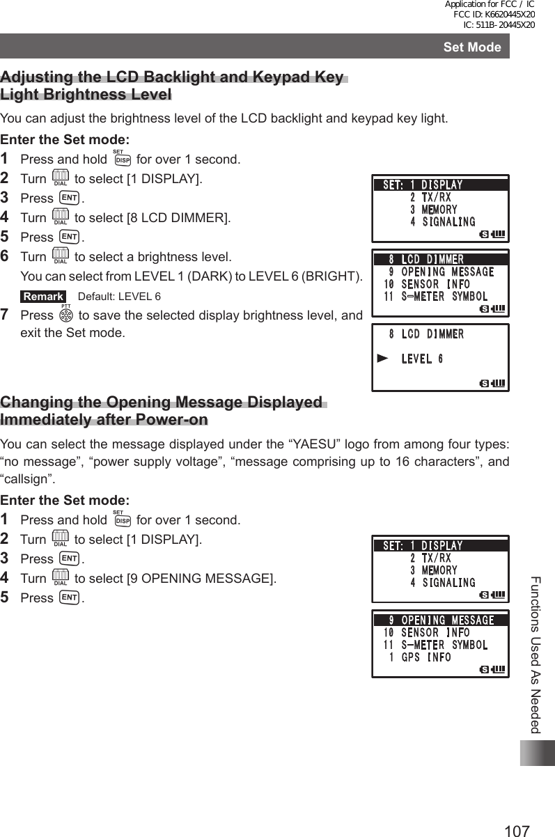 107Functions Used As NeededSet ModeAdjusting the LCD Backlight and Keypad Key  Light Brightness LevelYou can adjust the brightness level of the LCD backlight and keypad key light.Enter the Set mode:1  Press and hold M for over 1 second.2 Turn O to select [1 DISPLAY].3 Press H.4 Turn O to select [8 LCD DIMMER].5 Press H.6 Turn O to select a brightness level.  You can select from LEVEL 1 (DARK) to LEVEL 6 (BRIGHT). Remark   Default: LEVEL 67 Press p to save the selected display brightness level, and exit the Set mode.Changing the Opening Message Displayed  Immediately after Power-onYou can select the message displayed under the “YAESU” logo from among four types: “no message”, “power supply voltage”, “message comprising up to 16 characters”, and “callsign”.Enter the Set mode:1  Press and hold M for over 1 second.2  Turn O to select [1 DISPLAY].3 Press H.4 Turn O to select [9 OPENING MESSAGE].5 Press H.䎃 䎛 䎃 䎯 䎦 䎧 䎃 䎧 䎬 䎰䎰䎨䎵䎃䎃䎃䎃䎃䎃䎯 䎨 䎹 䎨 䎯 䎃 䎙䎃䎶䎨䎷 䎝 䎃䎃䎔䎃 䎧 䎬 䎶 䎳䎯䎤䎼䎃䎃䎃䎃䎃䎃䎃䎃䎕 䎃䎷 䎻 䎒 䎵 䎻䎃䎃䎃䎃䎃䎃䫹䎃 䎖 䎃䎰䎨䎰䎲䎵䎼䎃䎃䎃䎃䎃䎃䎃䎃䎗 䎃 䎶 䎬 䎪 䎱 䎤 䎯 䎬 䎱䎪䎛䎃 䎯 䎦 䎧 䎃 䎧 䎬 䎰䎰䎨䎵䎃䎜 䎃䎲䎳䎨 䎱 䎬 䎱䎪䎃䎰 䎨䎶䎶䎤䎪䎨䎔䎓䎃䎶 䎨 䎱 䎶 䎲 䎵 䎃䎬 䎱 䎩䎲䎔 䎔 䎃䎃䎶 䙵 䎰 䎨 䎷 䎨 䎵 䎃䎶䎼䎰䎥䎲䎯Application for FCC / IC FCC ID: K6620445X20 IC: 511B-20445X20