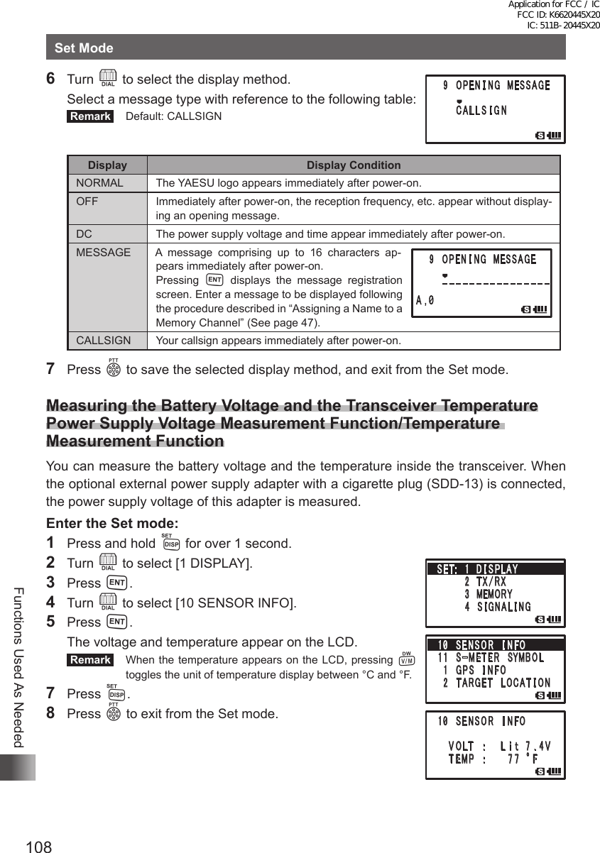 108Functions Used As NeededSet Mode6 Turn O to select the display method.  Select a message type with reference to the following table: Remark   Default: CALLSIGNDisplay Display ConditionNORMAL The YAESU logo appears immediately after power-on.OFF Immediately after power-on, the reception frequency, etc. appear without display-ing an opening message.DC The power supply voltage and time appear immediately after power-on.MESSAGE A message comprising up to 16 characters ap-pears immediately after power-on.Pressing  H displays the message registration screen. Enter a message to be displayed following the procedure described in “Assigning a Name to a Memory Channel” (See page 47).CALLSIGN Your callsign appears immediately after power-on.7 Press p to save the selected display method, and exit from the Set mode.Measuring the Battery Voltage and the Transceiver Temperature Power Supply Voltage Measurement Function/Temperature Measurement FunctionYou can measure the battery voltage and the temperature inside the transceiver. When the optional external power supply adapter with a cigarette plug (SDD-13) is connected, the power supply voltage of this adapter is measured.Enter the Set mode:1  Press and hold M for over 1 second.2 Turn O to select [1 DISPLAY].3 Press H.4 Turn O to select [10 SENSOR INFO].5 Press H.  The voltage and temperature appear on the LCD. Remark   When the temperature appears on the LCD, pressing V toggles the unit of temperature display between °C and °F.7 Press M.8 Press p to exit from the Set mode.䎔 䎓 䎃 䎶 䎨 䎱 䎶 䎲 䎵 䎃 䎬 䎱 䎩䎲䎃䎃䎃䎃 䎹 䎲 䎯䎷䫹䎝䎃䎃䎃䎃 䎯 䏌 䏗䎃䎃䎚 䎑 䎗 䎹䎃䎃䎃䎃䎃䎷 䎨䎰䎳 䫹 䎝䎃䎃䎃䎃䎃 䎃 䎚 䎚 䫹 q䎩䎃䎶䎨䎷 䎝 䎃䎃䎔䎃 䎧 䎬 䎶 䎳䎯䎤䎼䎃䎃䎃䎃䎃䎃䎃䎃䎕 䎃䎷 䎻 䎒 䎵 䎻䎃䎃䎃䎃䎃䎃䫹䎃 䎖 䎃䎰䎨䎰䎲䎵䎼䎃䎃䎃䎃䎃䎃䎃䎃䎗 䎃 䎶 䎬 䎪 䎱 䎤 䎯 䎬 䎱䎪䎔 䎓 䎃 䎶 䎨 䎱 䎶 䎲 䎵 䎃 䎬 䎱 䎩䎲䎔 䎔 䎃䎃䎶䙵 䎰 䎨䎷 䎨 䎵 䎃䎶䎼䎰䎥䎲䎯䎃 䎔 䎃䎪 䎳 䎶 䎃 䎬 䎱 䎩 䎲䎃 䎕 䎃䎷䎤䎵䎪 䎨 䎷 䎃䎯 䎲 䎦䎤䎷 䎬 䎲䎱Application for FCC / IC FCC ID: K6620445X20 IC: 511B-20445X20