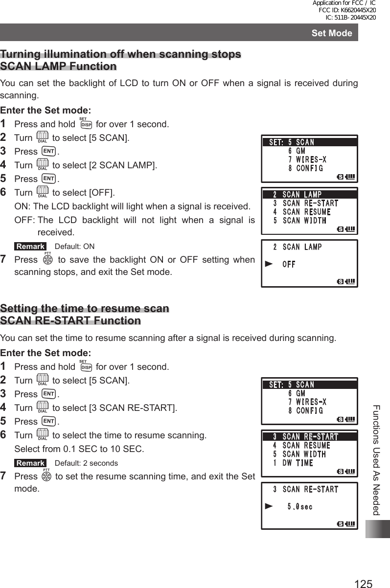 125Functions Used As NeededSet ModeTurning illumination off when scanning stops SCAN LAMP FunctionYou can set the backlight of LCD to turn ON or OFF when a signal is received during scanning.Enter the Set mode:1  Press and hold M for over 1 second.2  Turn O to select [5 SCAN].3 Press H.4 Turn O to select [2 SCAN LAMP].5 Press H.6 Turn O to select [OFF].  ON:   The LCD backlight will light when a signal is received.  OFF:  The LCD backlight will not light when a signal is received. Remark   Default: ON7 Press p to save the backlight ON or OFF setting when scanning stops, and exit the Set mode.Setting the time to resume scan SCAN RE-START FunctionYou can set the time to resume scanning after a signal is received during scanning.Enter the Set mode:1  Press and hold M for over 1 second.2 Turn O to select [5 SCAN].3 Press H.4 Turn O to select [3 SCAN RE-START].5 Press H.6 Turn O to select the time to resume scanning.  Select from 0.1 SEC to 10 SEC. Remark   Default: 2 seconds7 Press p to set the resume scanning time, and exit the Set mode.䎃䎖 䎃䎶䎦䎤䎱䎃 䎃䎵 䎨䙵䎶 䎷 䎤 䎵 䎷䎃䎃䎃䎃 䎃 䎘 䎑 䎓䏖䏈䏆䎃䎖 䎃 䎶䎦䎤䎱䎃 䎃䎵 䎨䙵䎶 䎷 䎤 䎵 䎷䎗䎃䎶䎦䎤䎱䎃 䎃䎵 䎨䎶䎸䎰䎨䎃䎘 䎃䎶䎦䎤䎱䎃 䎃䎺 䎬 䎧䎷䎫䎃 䎔 䎃 䎧䎺䎃 䎃䎷 䎬 䎰䎨䎶䎨䎷䎝䎃䎃䎘䎃 䎶 䎦 䎤 䎱䎃䎃䎃䎃䎃䎃䎃䎃䎙 䎃䎪䎰䎃䎃䎃䎃䎃䎃䫹䎚 䎃䎺 䎬 䎵 䎨 䎶䙵䎻䎃䎃䎃䎃䎃䎃䎃䎃䎛 䎃 䎦䎲䎱 䎩 䎬 䎪䎃䎖 䎃䎶䎦䎤䎱䎃 䎃䎵 䎨䙵䎶 䎷 䎤 䎵 䎷䎃䎃䎃䎃 䎃 䎘 䎑 䎓䏖䏈䏆䎃䎖 䎃 䎶䎦䎤䎱䎃 䎃䎵 䎨䙵䎶 䎷 䎤 䎵 䎷䎗䎃䎶䎦䎤䎱䎃 䎃䎵 䎨䎶䎸䎰䎨䎃䎘 䎃䎶䎦䎤䎱䎃 䎃䎺 䎬 䎧䎷䎫䎃 䎔 䎃 䎧䎺䎃 䎃䎷 䎬 䎰䎨䎶䎨䎷䎝䎃䎃䎘䎃 䎶 䎦 䎤 䎱䎃䎃䎃䎃䎃䎃䎃䎃䎙 䎃䎪䎰䎃䎃䎃䎃䎃䎃䫹䎚 䎃䎺 䎬 䎵 䎨 䎶䙵䎻䎃䎃䎃䎃䎃䎃䎃䎃䎛 䎃 䎦䎲䎱 䎩 䎬 䎪Application for FCC / IC FCC ID: K6620445X20 IC: 511B-20445X20