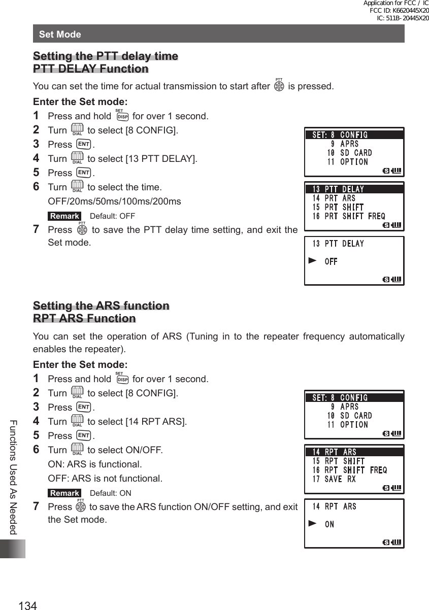 134Functions Used As NeededSet ModeSetting the PTT delay time PTT DELAY FunctionYou can set the time for actual transmission to start after p is pressed.Enter the Set mode:1  Press and hold M for over 1 second.2 Turn O to select [8 CONFIG].3 Press H.4 Turn O to select [13 PTT DELAY].5 Press H.6 Turn O to select the time. OFF/20ms/50ms/100ms/200ms Remark   Default: OFF7 Press p to save the PTT delay time setting, and exit the Set mode.Setting the ARS function RPT ARS FunctionYou can set the operation of ARS (Tuning in to the repeater frequency automatically enables the repeater).Enter the Set mode:1  Press and hold M for over 1 second.2 Turn O to select [8 CONFIG].3 Press H.4 Turn O to select [14 RPT ARS].5 Press H.6 Turn O to select ON/OFF.  ON: ARS is functional.  OFF: ARS is not functional. Remark   Default: ON7 Press p to save the ARS function ON/OFF setting, and exit the Set mode.Application for FCC / IC FCC ID: K6620445X20 IC: 511B-20445X20