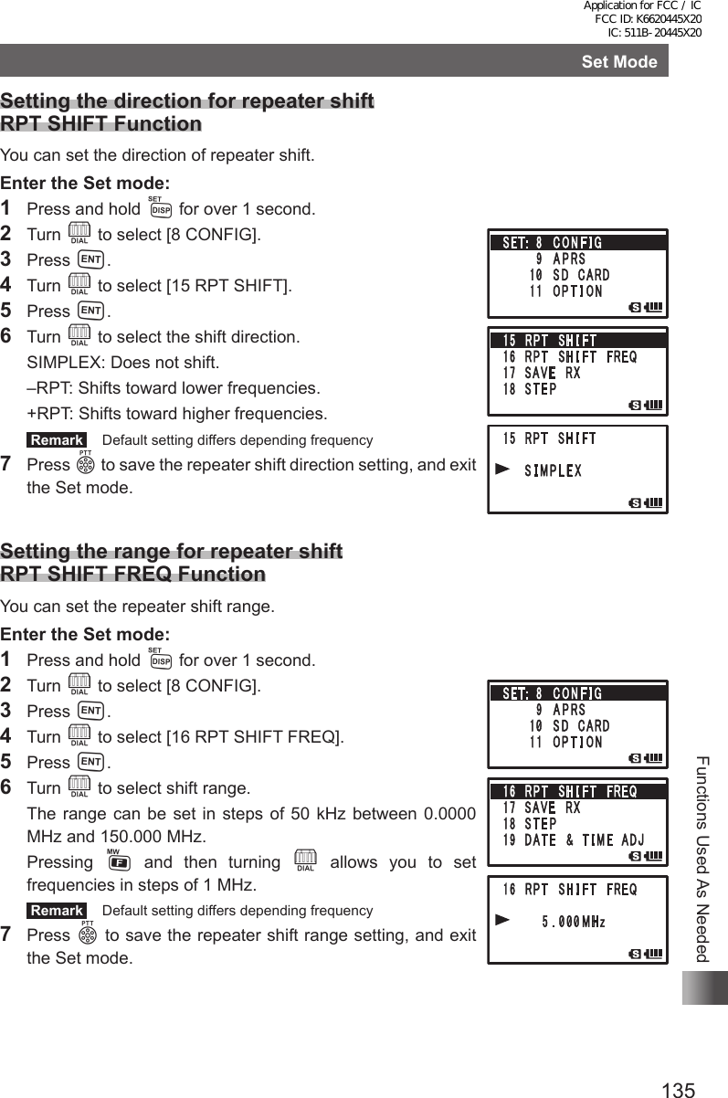 135Functions Used As NeededSet ModeSetting the direction for repeater shift RPT SHIFT FunctionYou can set the direction of repeater shift.Enter the Set mode:1  Press and hold M for over 1 second.2 Turn O to select [8 CONFIG].3 Press H.4 Turn O to select [15 RPT SHIFT].5 Press H.6 Turn O to select the shift direction.  SIMPLEX:  Does not shift.  –RPT:  Shifts toward lower frequencies.  +RPT: Shifts toward higher frequencies. Remark   Default setting differs depending frequency7 Press p to save the repeater shift direction setting, and exit the Set mode. Setting the range for repeater shift RPT SHIFT FREQ FunctionYou can set the repeater shift range.Enter the Set mode:1  Press and hold M for over 1 second.2 Turn O to select [8 CONFIG].3 Press H.4 Turn O to select [16 RPT SHIFT FREQ].5 Press H.6 Turn O to select shift range.  The range can be set in steps of 50 kHz between 0.0000 MHz and 150.000 MHz. Pressing F and then turning O allows you to set frequencies in steps of 1 MHz. Remark   Default setting differs depending frequency7 Press p to save the repeater shift range setting, and exit the Set mode.Application for FCC / IC FCC ID: K6620445X20 IC: 511B-20445X20