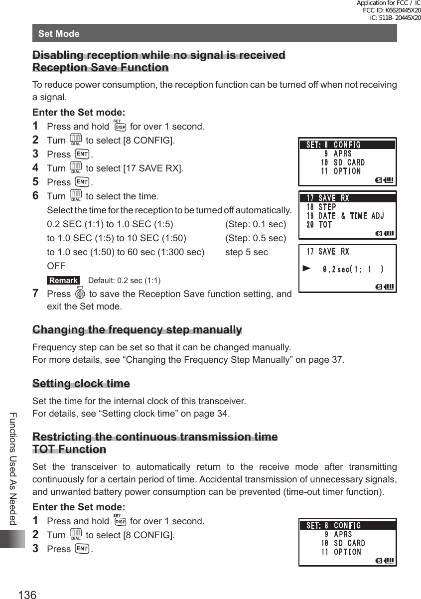 136Functions Used As NeededSet ModeDisabling reception while no signal is received Reception Save FunctionTo reduce power consumption, the reception function can be turned off when not receiving a signal.Enter the Set mode:1  Press and hold M for over 1 second.2 Turn O to select [8 CONFIG].3 Press H.4 Turn O to select [17 SAVE RX].5 Press H.6 Turn O to select the time.  Select the time for the reception to be turned off automatically.  0.2 SEC (1:1) to 1.0 SEC (1:5)  (Step: 0.1 sec)  to 1.0 SEC (1:5) to 10 SEC (1:50)  (Step: 0.5 sec)  to 1.0 sec (1:50) to 60 sec (1:300 sec)  step 5 sec OFF Remark   Default: 0.2 sec (1:1)7 Press p to save the Reception Save function setting, and exit the Set mode. Changing the frequency step manuallyFrequency step can be set so that it can be changed manually.For more details, see “Changing the Frequency Step Manually” on page 37.Setting clock timeSet the time for the internal clock of this transceiver.For details, see “Setting clock time” on page 34.Restricting the continuous transmission time TOT FunctionSet the transceiver to automatically return to the receive mode after transmitting continuously for a certain period of time. Accidental transmission of unnecessary signals, and unwanted battery power consumption can be prevented (time-out timer function).Enter the Set mode:1  Press and hold M for over 1 second.2 Turn O to select [8 CONFIG].3 Press H.䎔䎚䎃 䎃䎶䎤䎹䎨䎃䎃䎵䎻䎔䎛䎃 䎃䎶 䎷 䎨 䎳䎔䎜䫹䎧䎤䎷 䎨 䎃䎃 䎉䎃 䎃 䎷 䎬 䎰 䎨 䎃 䎃䎤䎧䎭䎕䎓䫹䎷䎲䎷䎔䎚䎃 䎃䎶䎤䎹䎨䎃䎃䎵䎻䎃 䎃䎃䎃 䎃䎃 䎃䎃䎃䎓 䎑 䎕䏖䏈䏆䎋 䎔 䎝 䎃䎔䎃 䎃 䎃䎌䎃䎶䎨䎷䎝䎃 䎃䎛 䫹 䎦 䎲 䎱 䎩 䎬 䎪䎃䎃䎃䎃䎃䎃䎃䎃䎜 䫹 䎤 䎳 䎵䎶䎃䎃䎃䎃䎃䎃䫹䎔䎓䫹 䎶 䎧䎃䎃䎦䎤䎵䎧䎃䎃䎃䎃䎃 䎃䎔䎔䫹 䎲 䎳 䎷 䎬 䎲 䎱Application for FCC / IC FCC ID: K6620445X20 IC: 511B-20445X20