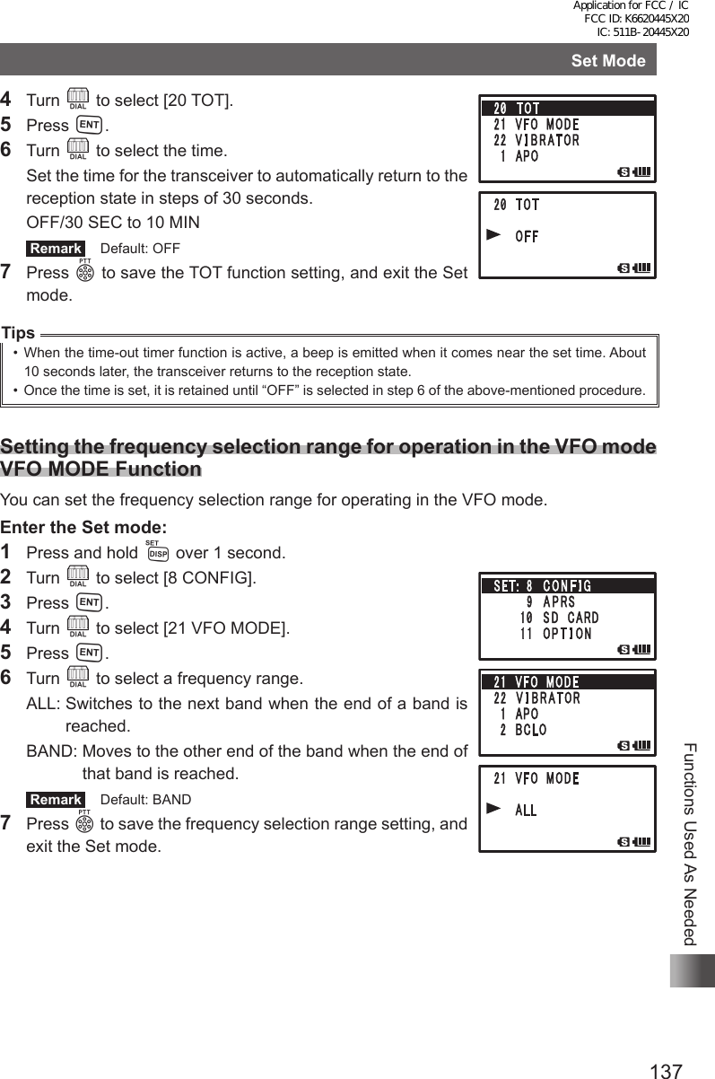 137Functions Used As NeededSet Mode4 Turn O to select [20 TOT].5 Press H.6 Turn O to select the time.  Set the time for the transceiver to automatically return to the reception state in steps of 30 seconds.  OFF/30 SEC to 10 MIN Remark   Default: OFF7 Press p to save the TOT function setting, and exit the Set mode.Tips•  When the time-out timer function is active, a beep is emitted when it comes near the set time. About 10 seconds later, the transceiver returns to the reception state.•  Once the time is set, it is retained until “OFF” is selected in step 6 of the above-mentioned procedure.Setting the frequency selection range for operation in the VFO mode  VFO MODE FunctionYou can set the frequency selection range for operating in the VFO mode.Enter the Set mode:1  Press and hold M over 1 second.2 Turn O to select [8 CONFIG].3 Press H.4 Turn O to select [21 VFO MODE].5 Press H.6 Turn O to select a frequency range.   ALL:  Switches to the next band when the end of a band is reached.  BAND:  Moves to the other end of the band when the end of that band is reached. Remark   Default: BAND7 Press p to save the frequency selection range setting, and exit the Set mode.Application for FCC / IC FCC ID: K6620445X20 IC: 511B-20445X20