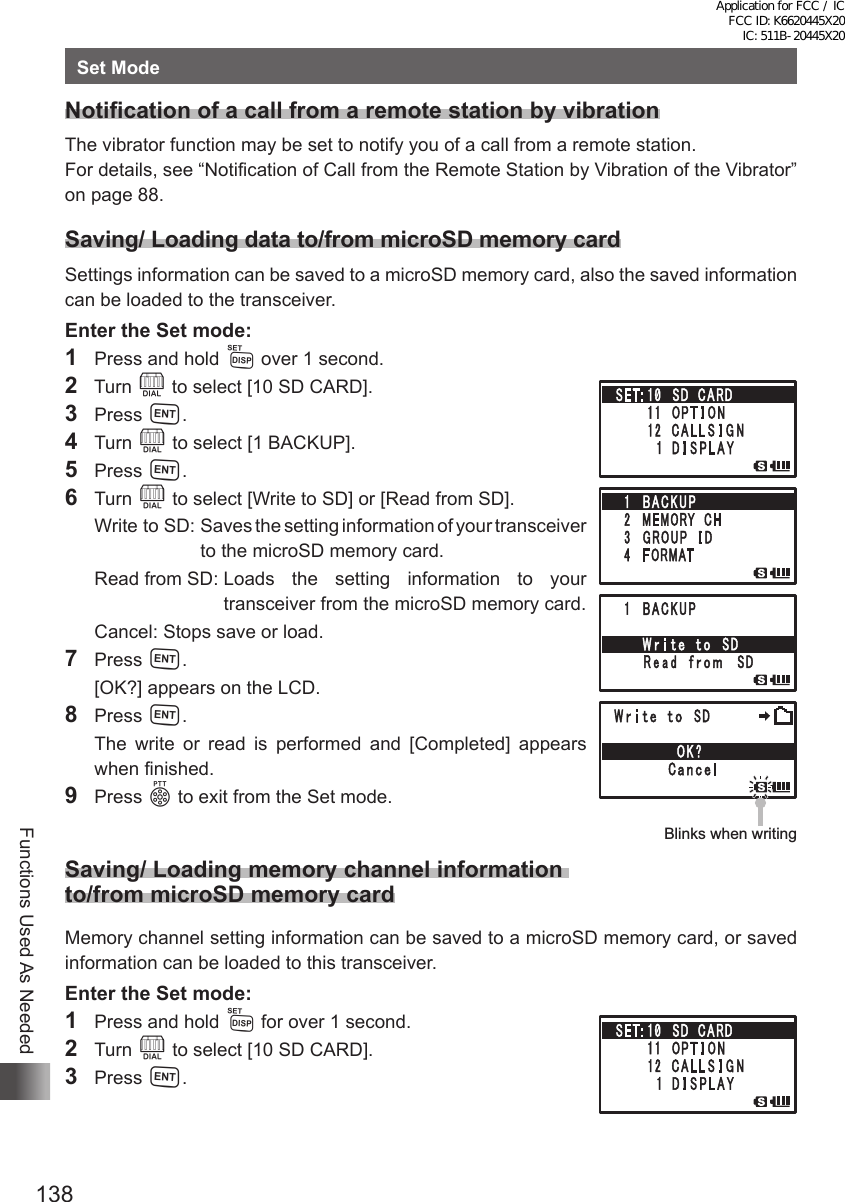 138Functions Used As NeededSet ModeNotification of a call from a remote station by vibrationThe vibrator function may be set to notify you of a call from a remote station. For details, see “Notification of Call from the Remote Station by Vibration of the Vibrator” on page 88. Saving/ Loading data to/from microSD memory cardSettings information can be saved to a microSD memory card, also the saved information can be loaded to the transceiver.Enter the Set mode:1  Press and hold M over 1 second.2  Turn O to select [10 SD CARD].3 Press H.4 Turn O to select [1 BACKUP].5 Press H.6 Turn O to select [Write to SD] or [Read from SD].  Write  to SD:   Saves the setting information of your transceiver to the microSD memory card.  Read from SD:  Loads the setting information to your transceiver from the microSD memory card.  Cancel:  Stops save or load.7 Press H.  [OK?] appears on the LCD.8 Press H.  The write or read is performed and [Completed] appears when finished.9 Press p to exit from the Set mode. Saving/ Loading memory channel information  to/from microSD memory cardMemory channel setting information can be saved to a microSD memory card, or saved information can be loaded to this transceiver.Enter the Set mode:1  Press and hold M for over 1 second.2 Turn O to select [10 SD CARD].3 Press H.Blinks when writingBlinks when writingApplication for FCC / IC FCC ID: K6620445X20 IC: 511B-20445X20