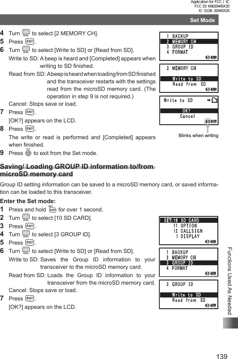 139Functions Used As NeededSet Mode4 Turn O to select [2 MEMORY CH].5 Press H.6 Turn O to select [Write to SD] or [Read from SD].  Write to SD:  A beep is heard and [Completed] appears when writing to SD finished.  Read  from  SD:   A beep is heard when loading from SD finished and the transceiver restarts with the settings read from the microSD memory card. (The operation in step 9 is not required.)  Cancel:  Stops save or load.7 Press H.  [OK?] appears on the LCD.8 Press H.  The write or read is performed and [Completed] appears when finished.9 Press p to exit from the Set mode.Saving/ Loading GROUP ID information to/from  microSD memory cardGroup ID setting information can be saved to a microSD memory card, or saved informa-tion can be loaded to this transceiver.Enter the Set mode:1  Press and hold M for over 1 second.2 Turn O to select [10 SD CARD].3 Press H.4 Turn O to select [3 GROUP ID].5 Press H.6 Turn O to select [Write to SD] or [Read from SD].  Write to SD:  Saves the Group ID information to your transceiver to the microSD memory card.  Read from SD:  Loads the Group ID information to your transceiver from the microSD memory card.  Cancel: Stops save or load.7 Press H.  [OK?] appears on the LCD.Blinks when writingBlinks when writingApplication for FCC / IC FCC ID: K6620445X20 IC: 511B-20445X20