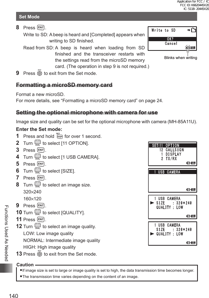 140Functions Used As NeededSet Mode8 Press H.  Write to SD:  A beep is heard and [Completed] appears when writing to SD finished.  Read from SD:  A beep is heard when loading from SD finished and the transceiver restarts with the settings read from the microSD memory card. (The operation in step 9 is not required.)9 Press p to exit from the Set mode.Formatting a microSD memory cardFormat a new microSD.For more details, see “Formatting a microSD memory card” on page 24.Setting the optional microphone with camera for useImage size and quality can be set for the optional microphone with camera (MH-85A11U).Enter the Set mode:1  Press and hold M for over 1 second.2 Turn O to select [11 OPTION].3 Press H.4 Turn O to select [1 USB CAMERA].5 Press H.6 Turn O to select [SIZE].7 Press H.8 Turn O to select an image size. 320×240 160×1209 Press H.10 Turn O to select [QUALITY].11 Press H.12 Turn O to select an image quality.  LOW: Low image quality  NORMAL: Intermediate image quality  HIGH: High image quality13 Press p to exit from the Set mode.CautionIf image size is set to large or image quality is set to high, the data transmission time becomes longer.The transmission time varies depending on the content of an image.Blinks when writingApplication for FCC / IC FCC ID: K6620445X20 IC: 511B-20445X20