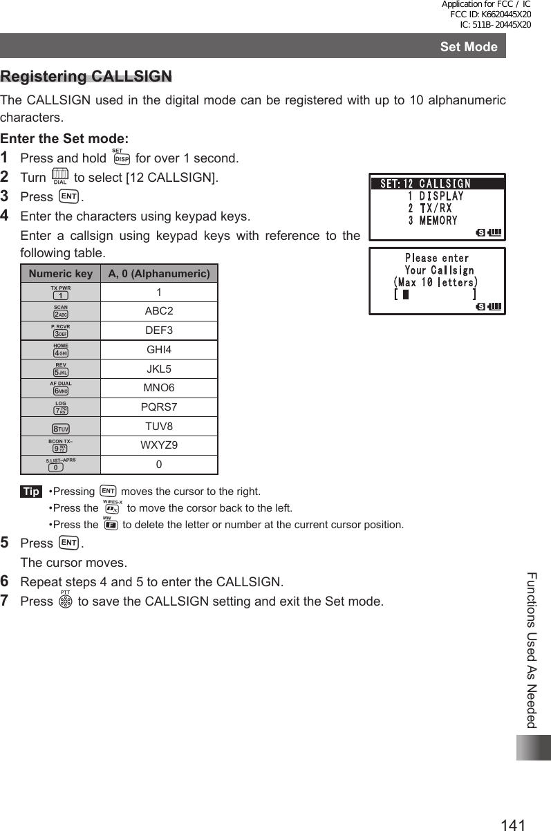 141Functions Used As NeededSet ModeRegistering CALLSIGNThe CALLSIGN used in the digital mode can be registered with up to 10 alphanumeric characters.Enter the Set mode:1  Press and hold M for over 1 second.2 Turn O to select [12 CALLSIGN].3 Press H.4  Enter the characters using keypad keys.  Enter a callsign using keypad keys with reference to the following table.Numeric key A, 0 (Alphanumeric)112ABC23DEF34GHI45JKL56MNO67PQRS78TUV89WXYZ900 Tip   •   Pressing  H moves the cursor to the right.  •  Press  the  % to move the corsor back to the left.  •  Press  the  F to delete the letter or number at the current cursor position.5 Press H.  The cursor moves.6  Repeat steps 4 and 5 to enter the CALLSIGN.7 Press p to save the CALLSIGN setting and exit the Set mode.Application for FCC / IC FCC ID: K6620445X20 IC: 511B-20445X20