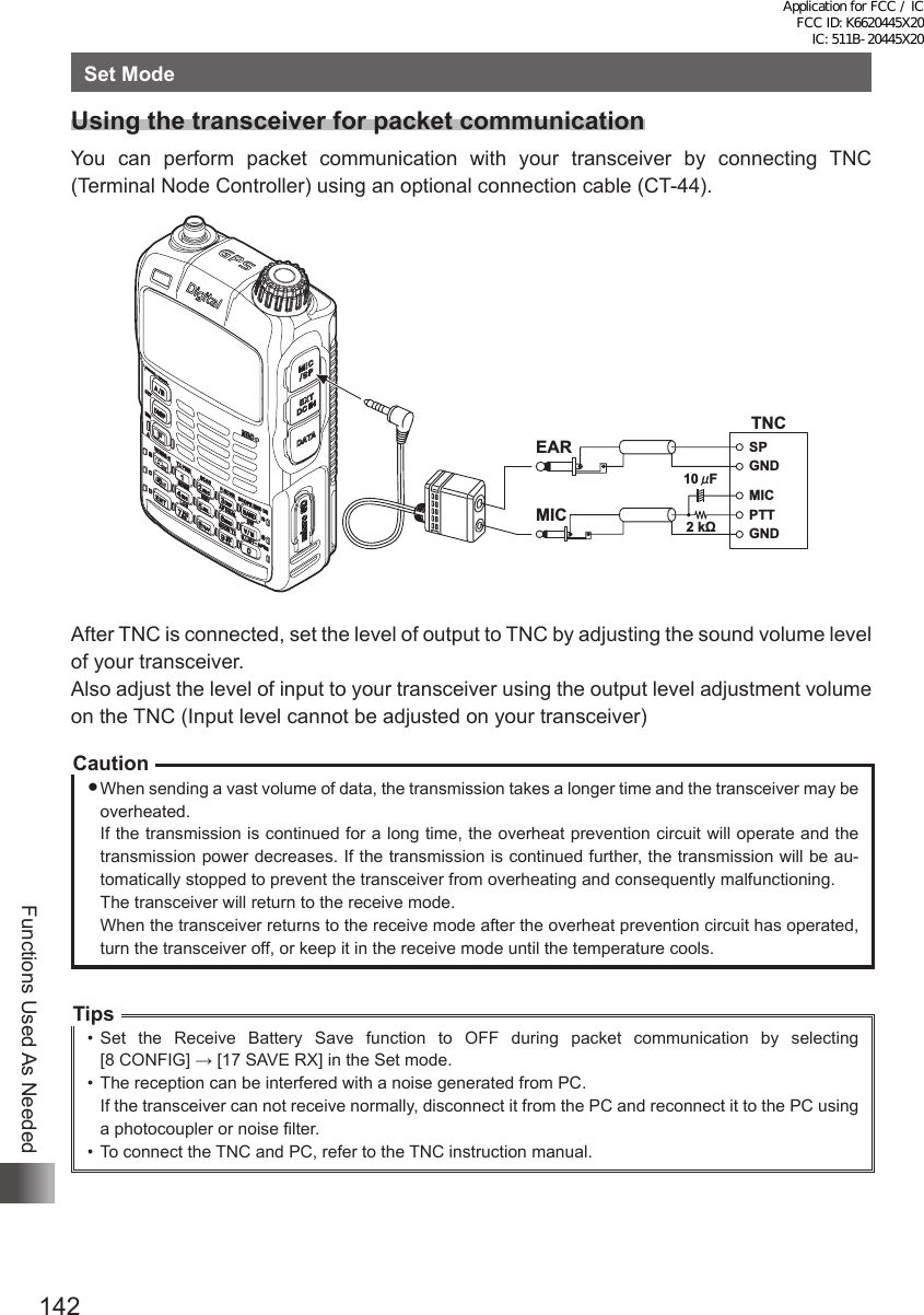 142Functions Used As NeededSet ModeUsing the transceiver for packet communicationYou can perform packet communication with your transceiver by connecting TNC (Terminal Node Controller) using an optional connection cable (CT-44).TNCSPGNDGND2 kΩ10  FǴMICMICEARPTTAfter TNC is connected, set the level of output to TNC by adjusting the sound volume level of your transceiver.Also adjust the level of input to your transceiver using the output level adjustment volume on the TNC (Input level cannot be adjusted on your transceiver)CautionWhen sending a vast volume of data, the transmission takes a longer time and the transceiver may be overheated.If the transmission is continued for a long time, the overheat prevention circuit will operate and the transmission power decreases. If the transmission is continued further, the transmission will be au-tomatically stopped to prevent the transceiver from overheating and consequently malfunctioning.The transceiver will return to the receive mode.When the transceiver returns to the receive mode after the overheat prevention circuit has operated, turn the transceiver off, or keep it in the receive mode until the temperature cools.Tips•  Set the Receive Battery Save function to OFF during packet communication by selecting  [8 CONFIG] → [17 SAVE RX] in the Set mode.•  The reception can be interfered with a noise generated from PC.If the transceiver can not receive normally, disconnect it from the PC and reconnect it to the PC using a photocoupler or noise filter.•  To connect the TNC and PC, refer to the TNC instruction manual.Application for FCC / IC FCC ID: K6620445X20 IC: 511B-20445X20