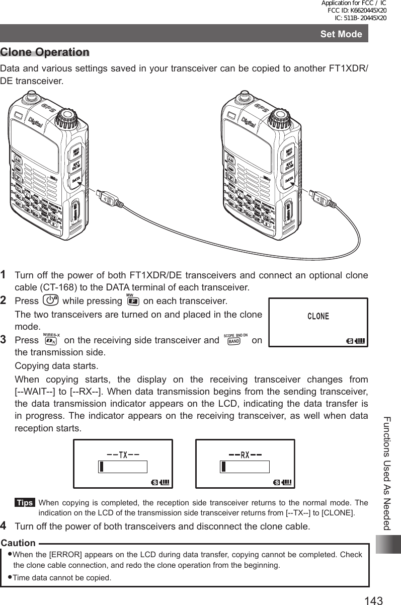 143Functions Used As NeededSet ModeClone OperationData and various settings saved in your transceiver can be copied to another FT1XDR/DE transceiver.1  Turn off the power of both FT1XDR/DE transceivers and connect an optional clone cable (CT-168) to the DATA terminal of each transceiver.2 Press P while pressing F on each transceiver.  The two transceivers are turned on and placed in the clone mode.3 Press % on the receiving side transceiver and B on the transmission side.  Copying data starts.  When copying starts, the display on the receiving transceiver changes from  [--WAIT--] to [--RX--]. When data transmission begins from the sending transceiver, the data transmission indicator appears on the LCD, indicating the data transfer is in progress. The indicator appears on the receiving transceiver, as well when data reception starts. Tips   When copying is completed, the reception side transceiver returns to the normal mode. The indication on the LCD of the transmission side transceiver returns from [--TX--] to [CLONE].4  Turn off the power of both transceivers and disconnect the clone cable.CautionWhen the [ERROR] appears on the LCD during data transfer, copying cannot be completed. Check the clone cable connection, and redo the clone operation from the beginning.Time data cannot be copied.Application for FCC / IC FCC ID: K6620445X20 IC: 511B-20445X20