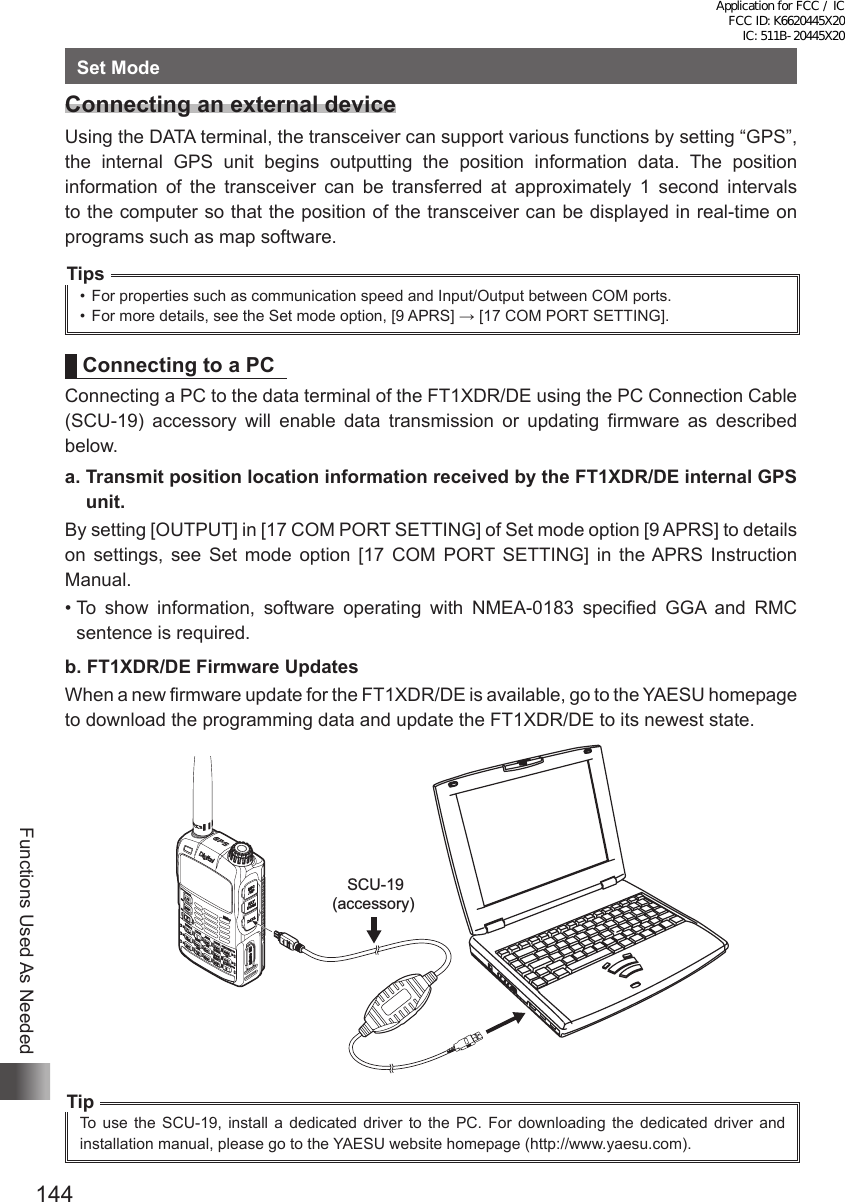 144Functions Used As NeededSet ModeConnecting an external deviceUsing the DATA terminal, the transceiver can support various functions by setting “GPS”, the internal GPS unit begins outputting the position information data. The position information of the transceiver can be transferred at approximately 1 second intervals to the computer so that the position of the transceiver can be displayed in real-time on programs such as map software.Tips•  For properties such as communication speed and Input/Output between COM ports.•  For more details, see the Set mode option, [9 APRS] → [17 COM PORT SETTING].Connecting to a PCConnecting a PC to the data terminal of the FT1XDR/DE using the PC Connection Cable (SCU-19) accessory will enable data transmission or updating firmware as described below.a.  Transmit position location information received by the FT1XDR/DE internal GPS unit.By setting [OUTPUT] in [17 COM PORT SETTING] of Set mode option [9 APRS] to details on settings, see Set mode option [17 COM PORT SETTING] in the APRS Instruction Manual.•  To show information, software operating with NMEA-0183 specified GGA and RMC sentence is required.b.  FT1XDR/DE Firmware UpdatesWhen a new firmware update for the FT1XDR/DE is available, go to the YAESU homepage to download the programming data and update the FT1XDR/DE to its newest state. SCU-19(accessory)TipTo use the SCU-19, install a dedicated driver to the PC. For downloading the dedicated driver and installation manual, please go to the YAESU website homepage (http://www.yaesu.com).Application for FCC / IC FCC ID: K6620445X20 IC: 511B-20445X20