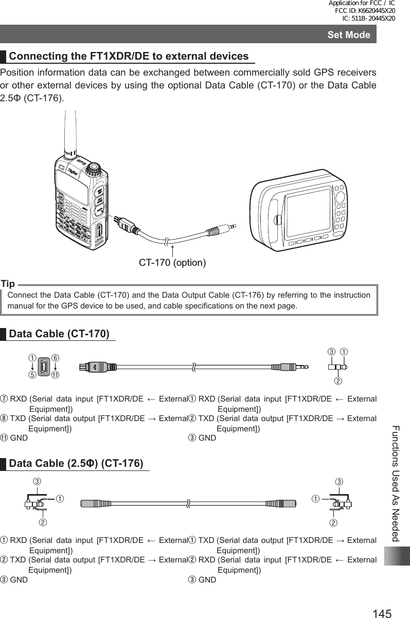 145Functions Used As NeededSet ModeConnecting the FT1XDR/DE to external devicesPosition information data can be exchanged between commercially sold GPS receivers or other external devices by using the optional Data Cable (CT-170) or the Data Cable 2.5Φ (CT-176).CT-170 (option)TipConnect the Data Cable (CT-170) and the Data Output Cable (CT-176) by referring to the instruction manual for the GPS device to be used, and cable specifications on the next page.Data Cable (CT-170)①↓⑤⑥↓⑪①②③⑦ RXD  (Serial  data  input  [FT1XDR/DE  ←  External Equipment])① RXD  (Serial  data  input  [FT1XDR/DE  ←  External Equipment])⑧ TXD  (Serial data output [FT1XDR/DE → External Equipment])② TXD  (Serial data output [FT1XDR/DE → External Equipment])⑪ GND ③ GNDData Cable (2.5Φ) (CT-176)③①②③①②① RXD  (Serial  data  input  [FT1XDR/DE  ←  External Equipment])① TXD  (Serial data output [FT1XDR/DE → External Equipment])② TXD  (Serial data output [FT1XDR/DE → External Equipment])② RXD  (Serial  data  input  [FT1XDR/DE  ←  External Equipment])③ GND ③ GNDApplication for FCC / IC FCC ID: K6620445X20 IC: 511B-20445X20