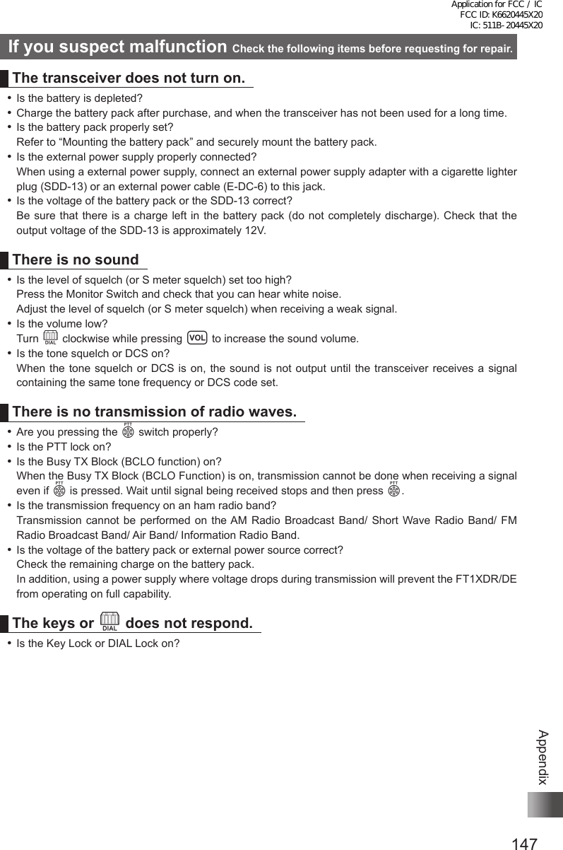 147AppendixIf you suspect malfunction Check the following items before requesting for repair.The transceiver does not turn on. ⿠Is the battery is depleted? ⿠Charge the battery pack after purchase, and when the transceiver has not been used for a long time. ⿠Is the battery pack properly set?Refer to “Mounting the battery pack” and securely mount the battery pack. ⿠Is the external power supply properly connected?When using a external power supply, connect an external power supply adapter with a cigarette lighter plug (SDD-13) or an external power cable (E-DC-6) to this jack. ⿠Is the voltage of the battery pack or the SDD-13 correct?Be sure that there is a charge left in the battery pack (do not completely discharge). Check that the output voltage of the SDD-13 is approximately 12V.There is no sound ⿠Is the level of squelch (or S meter squelch) set too high?Press the Monitor Switch and check that you can hear white noise.Adjust the level of squelch (or S meter squelch) when receiving a weak signal. ⿠Is the volume low?Turn O clockwise while pressing v to increase the sound volume. ⿠Is the tone squelch or DCS on?When the tone squelch or DCS is on, the sound is not output until the transceiver receives a signal containing the same tone frequency or DCS code set.There is no transmission of radio waves. ⿠Are you pressing the p switch properly? ⿠Is the PTT lock on? ⿠Is the Busy TX Block (BCLO function) on?When the Busy TX Block (BCLO Function) is on, transmission cannot be done when receiving a signal even if p is pressed. Wait until signal being received stops and then press p. ⿠Is the transmission frequency on an ham radio band?Transmission cannot be performed on the AM Radio Broadcast Band/ Short Wave Radio Band/ FM Radio Broadcast Band/ Air Band/ Information Radio Band. ⿠Is the voltage of the battery pack or external power source correct?Check the remaining charge on the battery pack.In addition, using a power supply where voltage drops during transmission will prevent the FT1XDR/DE from operating on full capability.The keys or O does not respond. ⿠Is the Key Lock or DIAL Lock on?Application for FCC / IC FCC ID: K6620445X20 IC: 511B-20445X20