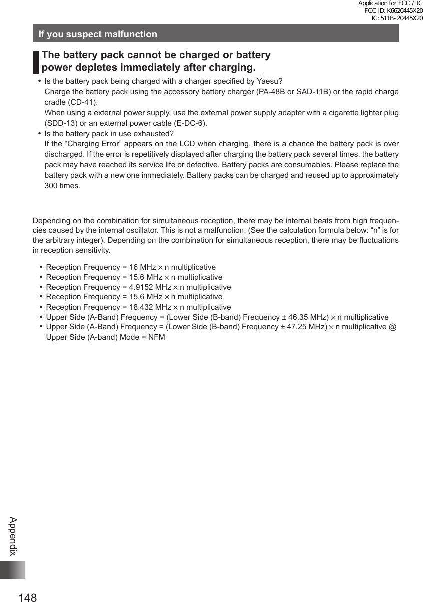148AppendixIf you suspect malfunctionThe battery pack cannot be charged or battery  power depletes immediately after charging. ⿠Is the battery pack being charged with a charger specified by Yaesu?Charge the battery pack using the accessory battery charger (PA-48B or SAD-11B) or the rapid charge cradle (CD-41).When using a external power supply, use the external power supply adapter with a cigarette lighter plug (SDD-13) or an external power cable (E-DC-6). ⿠Is the battery pack in use exhausted?If the “Charging Error” appears on the LCD when charging, there is a chance the battery pack is over discharged. If the error is repetitively displayed after charging the battery pack several times, the battery pack may have reached its service life or defective. Battery packs are consumables. Please replace the battery pack with a new one immediately. Battery packs can be charged and reused up to approximately 300 times. Depending on the combination for simultaneous reception, there may be internal beats from high frequen-cies caused by the internal oscillator. This is not a malfunction. (See the calculation formula below: “n” is for the arbitrary integer). Depending on the combination for simultaneous reception, there may be fluctuations in reception sensitivity. ⿠Reception Frequency = 16 MHz × n multiplicative ⿠Reception Frequency = 15.6 MHz × n multiplicative ⿠Reception Frequency = 4.9152 MHz × n multiplicative ⿠Reception Frequency = 15.6 MHz × n multiplicative ⿠Reception Frequency = 18.432 MHz × n multiplicative ⿠Upper Side (A-Band) Frequency = (Lower Side (B-band) Frequency ± 46.35 MHz) × n multiplicative ⿠Upper Side (A-Band) Frequency = (Lower Side (B-band) Frequency ± 47.25 MHz) × n multiplicative @ Upper Side (A-band) Mode = NFMApplication for FCC / IC FCC ID: K6620445X20 IC: 511B-20445X20