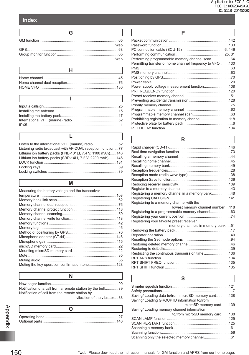 150AppendixIndexGGM function .............................................................................65*webGPS .........................................................................................68Group monitor function ............................................................65*webHHome channel .........................................................................45Home channel dual reception .................................................. 76HOME VFO ...........................................................................130IInput a callsign.........................................................................25Installing the antenna ..............................................................15Installing the battery pack ........................................................17International VHF (marine) radio .............................................52IPX5 .........................................................................................11LListen to the international VHF (marine) radio ......................... 52Listening radio broadcast with AF-DUAL reception function ...77Lithium ion battery packs (FNB-101LI, 7.4 V, 1100 mAh) ...... 146Lithium ion battery packs (SBR-14LI, 7.2 V, 2200 mAh) .......146LOCK function .......................................................................131Locking keys ............................................................................39Locking switches .....................................................................39MMeasuring the battery voltage and the transceiver  temperature ...........................................................................108Memory bank link scan ............................................................62Memory channel dual reception ..............................................76Memory channel protect function ..........................................118Memory channel scanning.......................................................59Memory channel write function ..............................................118Memory functions ....................................................................42Memory tag..............................................................................46Method of positioning by GPS .................................................70Microphone adapter (CT-44) .................................................146Microphone gain .................................................................... 115microSD memory card .............................................................22Mounting microSD memory card .............................................22Mute.........................................................................................35Muting audio ............................................................................35Muting the key operation confirmation tone...........................128NNew pager function..................................................................90Notification of a call from a remote station by the bell .............89Notification of call from the remote station by                                                         vibration of the vibrator ....88OOperating band ........................................................................27Optional parts ........................................................................146PPacket communication ..........................................................142Password function .................................................................133PC connection cable (SCU-19) .........................................6, 146Performing communication ................................................25, 31Performing programmable memory channel scan...................64Permitting transfer of home channel frequency to VFO ........130PMS .........................................................................................63PMS memory channel .............................................................63Positioning by GPS..................................................................70Power cable .............................................................................20Power supply voltage measurement function ........................ 108PR FREQUENCY function ....................................................120Preset receiver memory channel ............................................. 51Preventing accidental transmission .......................................128Priority memory channel ..........................................................75Programmable memory channel .............................................63Programmable memory channel scan ..................................... 63Prohibiting registration to memory channel ........................... 118Protective plate for battery pack ................................................6PTT DELAY function ..............................................................134RRapid charger (CD-41) ..........................................................146Real-time navigation function ..................................................73Recalling a memory channel ...................................................44Recalling home channel ..........................................................45Recalling memory bank ...........................................................49Reception frequencies .............................................................28Reception mode (radio wave type) .......................................... 38Reception Save function........................................................136Reducing receiver sensitivity .................................................109Register to a memory channel.................................................43Registering a memory channel in a memory bank ..................48Registering CALLSIGN..........................................................141Registering to a memory channel with the                                         lowest memory channel number....118Registering to a programmable memory channel....................63Registering your current position ............................................. 74Registering your favorite preset receiver                                      memory channels in memory bank.....51Removing the battery pack ......................................................17Repeater operation ..................................................................40Resetting the Set mode options ..............................................94Restoring deleted memory channel ......................................... 46Restoring to defaults................................................................39Restricting the continuous transmission time ........................136RPT ARS function ..................................................................134RPT SHIFT FREQ function ...................................................135RPT SHIFT function ..............................................................135SS meter squelch function .......................................................121Safety precautions .....................................................................7Saving/ Loading data to/from microSD memory card ............ 138Saving/ Loading GROUP ID information to/from                                                     microSD memory card .......139Saving/ Loading memory channel information                                         to/from microSD memory card .......138SCAN LAMP function ............................................................125SCAN RE-START function ....................................................125Scanning a memory bank ........................................................61Scanning function ....................................................................56Scanning only the selected memory channel ..........................61*web: Please download the instruction manuals for GM function and APRS from our home page.Application for FCC / IC FCC ID: K6620445X20 IC: 511B-20445X20