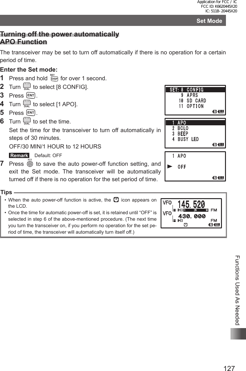 127Functions Used As NeededSet ModeTurning off the power automatically APO FunctionThe transceiver may be set to turn off automatically if there is no operation for a certain period of time.Enter the Set mode:1  Press and hold M for over 1 second.2 Turn O to select [8 CONFIG].3 Press H.4 Turn O to select [1 APO].5 Press H.6 Turn O to set the time.  Set the time for the transceiver to turn off automatically in steps of 30 minutes.  OFF/30 MIN/1 HOUR to 12 HOURS Remark   Default: OFF7 Press p to save the auto power-off function setting, and exit the Set mode. The transceiver will be automatically turned off if there is no operation for the set period of time.Tips•  When the auto power-off function is active, the [ icon appears on  the LCD.•  Once the time for automatic power-off is set, it is retained until “OFF” is selected in step 6 of the above-mentioned procedure. (The next time you turn the transceiver on, if you perform no operation for the set pe-riod of time, the transceiver will automatically turn itself off.)Application for FCC / IC FCC ID: K6620445X20 IC: 511B-20445X20