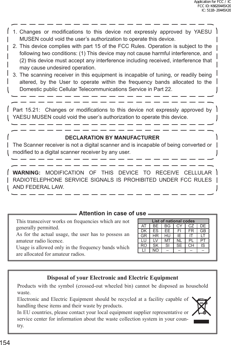 1541. Changes or modifications to this device not expressly approved by YAESU MUSEN could void the user’s authorization to operate this device.2. This device complies with part 15 of the FCC Rules. Operation is subject to the following two conditions: (1) This device may not cause harmful interference, and (2) this device must accept any interference including received, interference that may cause undesired operation.3. The scanning receiver in this equipment is incapable of tuning, or readily being altered, by the User to operate within the frequency bands allocated to the Domestic public Cellular Telecommunications Service in Part 22.Part 15.21:  Changes or modifications to this device not expressly approved by YAESU MUSEN could void the user’s authorization to operate this device.DECLARATION BY MANUFACTURERThe Scanner receiver is not a digital scanner and is incapable of being converted or modified to a digital scanner receiver by any user.WARNING: MODIFICATION OF THIS DEVICE TO RECEIVE CELLULAR RADIOTELEPHONE SERVICE SIGNALS IS PROHIBITED UNDER FCC RULES AND FEDERAL LAW.Disposal of your Electronic and Electric EquipmentProducts with the symbol (crossed-out wheeled bin) cannot be disposed as household waste.Electronic and Electric Equipment should be recycled at a facility capable of handling these items and their waste by products.In EU countries, please contact your local equipment supplier representative or service center for information about the waste collection system in your coun-try.This transceiver works on frequencies which are not generally permitted.As for the actual usage, the user has to possess an amateur radio licence.Usage is allowed only in the frequency bands which are allocated for amateur radios.Attention in case of useList of national codesAT BE BG CY CZ DEDK ES EE FI FR GBGR HR HU IE IT LTLU LV MT NL PL PTRO SK SI SE CH ISLI NO – – – –Application for FCC / IC FCC ID: K6620445X20 IC: 511B-20445X20