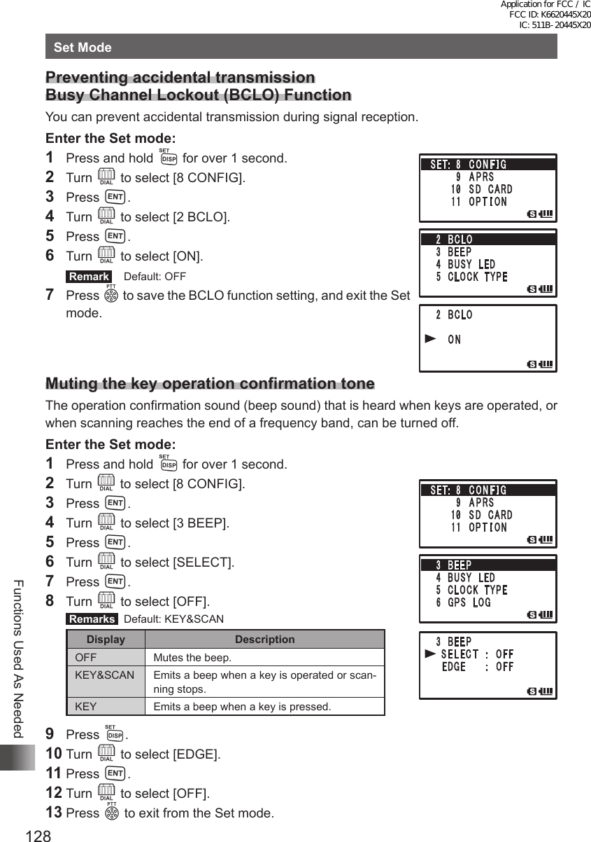 128Functions Used As NeededSet ModePreventing accidental transmission Busy Channel Lockout (BCLO) FunctionYou can prevent accidental transmission during signal reception.Enter the Set mode:1  Press and hold M for over 1 second.2 Turn O to select [8 CONFIG].3 Press H.4 Turn O to select [2 BCLO].5 Press H.6 Turn O to select [ON]. Remark   Default: OFF7 Press p to save the BCLO function setting, and exit the Set mode.Muting the key operation confirmation toneThe operation confirmation sound (beep sound) that is heard when keys are operated, or when scanning reaches the end of a frequency band, can be turned off.Enter the Set mode:1  Press and hold M for over 1 second.2  Turn O to select [8 CONFIG].3 Press H.4 Turn O to select [3 BEEP].5 Press H.6 Turn O to select [SELECT].7 Press H.8 Turn O to select [OFF]. Remarks   Default: KEY&amp;SCANDisplay DescriptionOFF Mutes the beep.KEY&amp;SCAN Emits a beep when a key is operated or scan-ning stops.KEY Emits a beep when a key is pressed.9 Press M.10 Turn O to select [EDGE].11 Press H.12 Turn O to select [OFF].13 Press p to exit from the Set mode.Application for FCC / IC FCC ID: K6620445X20 IC: 511B-20445X20