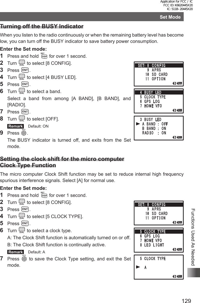 129Functions Used As NeededSet ModeTurning off the BUSY IndicatorWhen you listen to the radio continuously or when the remaining battery level has become low, you can turn off the BUSY indicator to save battery power consumption.Enter the Set mode:1  Press and hold M for over 1 second.2 Turn O to select [8 CONFIG].3 Press H.4 Turn O to select [4 BUSY LED].5 Press H.6 Turn O to select a band.  Select a band from among [A BAND], [B BAND], and [RADIO].7 Press H.8 Turn O to select [OFF]. Remark   Default: ON9 Press p.  The BUSY indicator is turned off, and exits from the Set mode.Setting the clock shift for the micro computer Clock Type FunctionThe micro computer Clock Shift function may be set to reduce internal high frequency spurious interference signals. Select [A] for normal use.Enter the Set mode:1  Press and hold M for over 1 second.2 Turn O to select [8 CONFIG].3 Press H.4 Turn O to select [5 CLOCK TYPE].5 Press H.6 Turn O to select a clock type.  A:  The Clock Shift function is automatically turned on or off.  B:  The Clock Shift function is continually active. Remark   Default: A7 Press p to save the Clock Type setting, and exit the Set mode.Application for FCC / IC FCC ID: K6620445X20 IC: 511B-20445X20