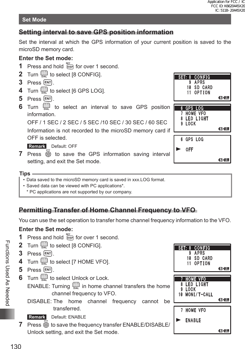 130Functions Used As NeededSet ModeSetting interval to save GPS position informationSet the interval at which the GPS information of your current position is saved to the microSD memory card.Enter the Set mode:1  Press and hold M for over 1 second.2 Turn O to select [8 CONFIG].3 Press H.4 Turn O to select [6 GPS LOG].5 Press H.6 Turn O to select an interval to save GPS position information.  OFF / 1 SEC / 2 SEC / 5 SEC /10 SEC / 30 SEC / 60 SEC  Information is not recorded to the microSD memory card if OFF is selected. Remark   Default: OFF7 Press p to save the GPS information saving interval setting, and exit the Set mode.Tips•  Data saved to the microSD memory card is saved in xxx.LOG format.•  Saved data can be viewed with PC applications*.* PC applications are not supported by our company.Permitting Transfer of Home Channel Frequency to VFO You can use the set operation to transfer home channel frequency information to the VFO.Enter the Set mode:1  Press and hold M for over 1 second.2 Turn O to select [8 CONFIG].3 Press H.4 Turn O to select [7 HOME VFO].5 Press H.6 Turn O to select Unlock or Lock.  ENABLE:   Turning  O in home channel transfers the home channel frequency to VFO.   DISABLE:  The home channel frequency cannot be transferred. Remark   Default: ENABLE7 Press p to save the frequency transfer ENABLE/DISABLE/Unlock setting, and exit the Set mode.䎃䎚䎃䎃䎫䎲䎰䎨䎃䎃䎹䎩䎲䎃䎛䎃䎃䎯 䎨 䎧 䎃䎃 䎯 䎬 䎪䎫䎷䎃 䎜 䫹 䎯 䎲 䎦 䎮䎔䎓䫹 䎰 䎲䎱 䎬 䎒 䎷䙵䎦䎤䎯䎯䎃䎚䎃䎃䎫䎲䎰䎨䎃䎃䎹䎩䎲䎃 䎃䎃䎃 䎃䎃 䎃䎨䎱䎤䎥䎯䎨䎃䎃䎃䎶䎨䎷䎝䎃 䎃䎛 䫹 䎦 䎲 䎱 䎩 䎬 䎪䎃䎃䎃䎃䎃䎃䎃䎃䎜 䫹 䎤 䎳 䎵䎶䎃䎃䎃䎃䎃䎃䫹䎔䎓䫹 䎶 䎧䎃䎃䎦䎤䎵䎧䎃䎃䎃䎃䎃 䎃䎔䎔䫹 䎲 䎳 䎷 䎬 䎲 䎱Application for FCC / IC FCC ID: K6620445X20 IC: 511B-20445X20