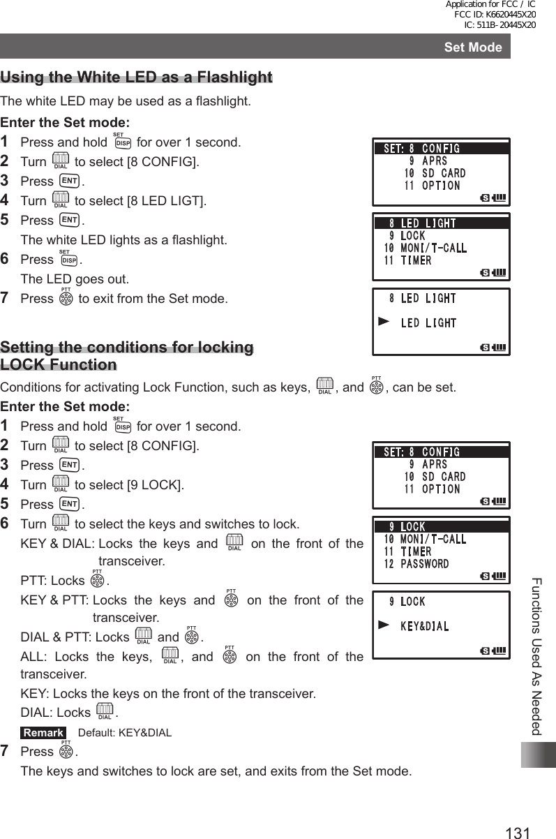 131Functions Used As NeededSet ModeUsing the White LED as a FlashlightThe white LED may be used as a flashlight.Enter the Set mode:1  Press and hold M for over 1 second.2 Turn O to select [8 CONFIG].3 Press H.4 Turn O to select [8 LED LIGT].5 Press H.  The white LED lights as a flashlight.6 Press M.  The LED goes out.7 Press p to exit from the Set mode.Setting the conditions for locking LOCK FunctionConditions for activating Lock Function, such as keys, O, and p, can be set.Enter the Set mode:1  Press and hold M for over 1 second.2 Turn O to select [8 CONFIG].3 Press H.4 Turn O to select [9 LOCK].5 Press H.6 Turn O to select the keys and switches to lock.  KEY &amp; DIAL:  Locks  the  keys  and  O on the front of the transceiver.  PTT:   Locks  p.  KEY &amp; PTT:  Locks  the  keys  and  p on the front of the transceiver.  DIAL &amp; PTT: Locks O and p.  ALL: Locks the keys, O, and p on the front of the transceiver.  KEY: Locks the keys on the front of the transceiver.  DIAL: Locks O. Remark   Default: KEY&amp;DIAL7 Press p.  The keys and switches to lock are set, and exits from the Set mode.Application for FCC / IC FCC ID: K6620445X20 IC: 511B-20445X20