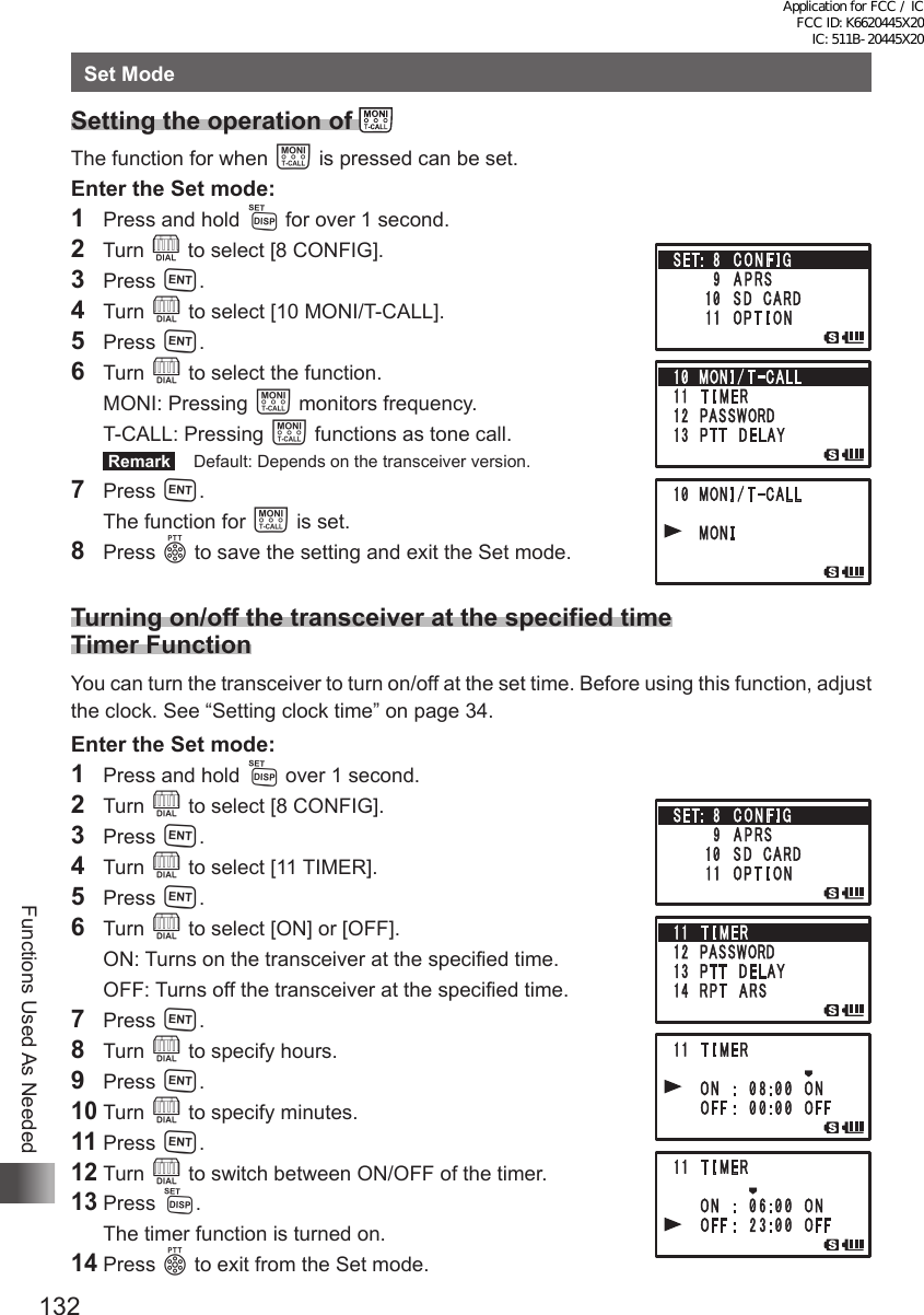 132Functions Used As NeededSet ModeSetting the operation of      The function for when T is pressed can be set.Enter the Set mode:1  Press and hold M for over 1 second.2  Turn O to select [8 CONFIG].3 Press H.4 Turn O to select [10 MONI/T-CALL].5 Press H.6 Turn O to select the function.  MONI:   Pressing  T monitors frequency.  T-CALL:   Pressing  T functions as tone call. Remark   Default: Depends on the transceiver version.7 Press H.  The function for T is set.8 Press p to save the setting and exit the Set mode. Turning on/off the transceiver at the specified time Timer FunctionYou can turn the transceiver to turn on/off at the set time. Before using this function, adjust the clock. See “Setting clock time” on page 34.Enter the Set mode:1  Press and hold M over 1 second.2 Turn O to select [8 CONFIG].3 Press H.4 Turn O to select [11 TIMER].5 Press H.6 Turn O to select [ON] or [OFF].  ON: Turns on the transceiver at the specified time.  OFF: Turns off the transceiver at the specified time.7 Press H.8 Turn O to specify hours.9 Press H.10 Turn O to specify minutes.11 Press H.12 Turn O to switch between ON/OFF of the timer.13 Press M.  The timer function is turned on.14 Press p to exit from the Set mode.Application for FCC / IC FCC ID: K6620445X20 IC: 511B-20445X20