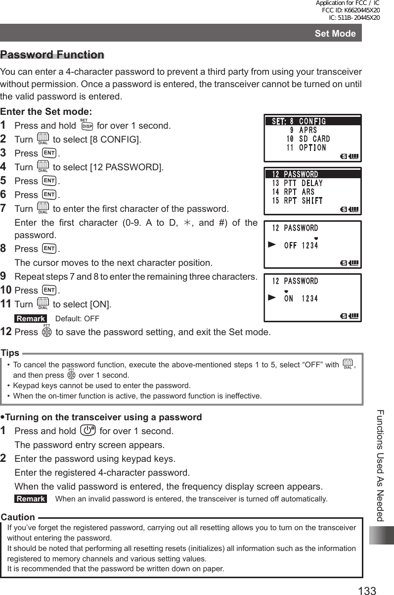 133Functions Used As NeededSet ModePassword FunctionYou can enter a 4-character password to prevent a third party from using your transceiver without permission. Once a password is entered, the transceiver cannot be turned on until the valid password is entered.Enter the Set mode:1  Press and hold M for over 1 second.2 Turn O to select [8 CONFIG].3 Press H.4 Turn O to select [12 PASSWORD].5 Press H.6 Press H.7 Turn O to enter the first character of the password.  Enter the first character (0-9. A to D, , and #) of the password.8 Press H.  The cursor moves to the next character position.9  Repeat steps 7 and 8 to enter the remaining three characters.10 Press H.11 Turn O to select [ON]. Remark   Default: OFF12 Press p to save the password setting, and exit the Set mode.Tips•  To cancel the password function, execute the above-mentioned steps 1 to 5, select “OFF” with O, and then press p over 1 second.•  Keypad keys cannot be used to enter the password.•  When the on-timer function is active, the password function is ineffective.Turning on the transceiver using a password1  Press and hold P for over 1 second.  The password entry screen appears.2  Enter the password using keypad keys.  Enter the registered 4-character password.  When the valid password is entered, the frequency display screen appears. Remark   When an invalid password is entered, the transceiver is turned off automatically.CautionIf you’ve forget the registered password, carrying out all resetting allows you to turn on the transceiver without entering the password.It should be noted that performing all resetting resets (initializes) all information such as the information registered to memory channels and various setting values.It is recommended that the password be written down on paper.Application for FCC / IC FCC ID: K6620445X20 IC: 511B-20445X20