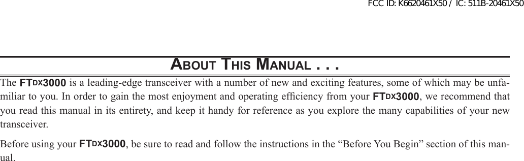 About this MAnuAl . . .The FTDX3000 is a leading-edge transceiver with a number of new and exciting features, some of which may be unfa-miliar to you. In order to gain the most enjoyment and operating efciency from your FTDX3000, we recommend that you read this manual in its entirety, and keep it handy for reference as you explore the many capabilities of your new transceiver.Before using your FTDX3000, be sure to read and follow the instructions in the “Before You Begin” section of this man-ual.FCC ID: K6620461X50 / IC: 511B-20461X50