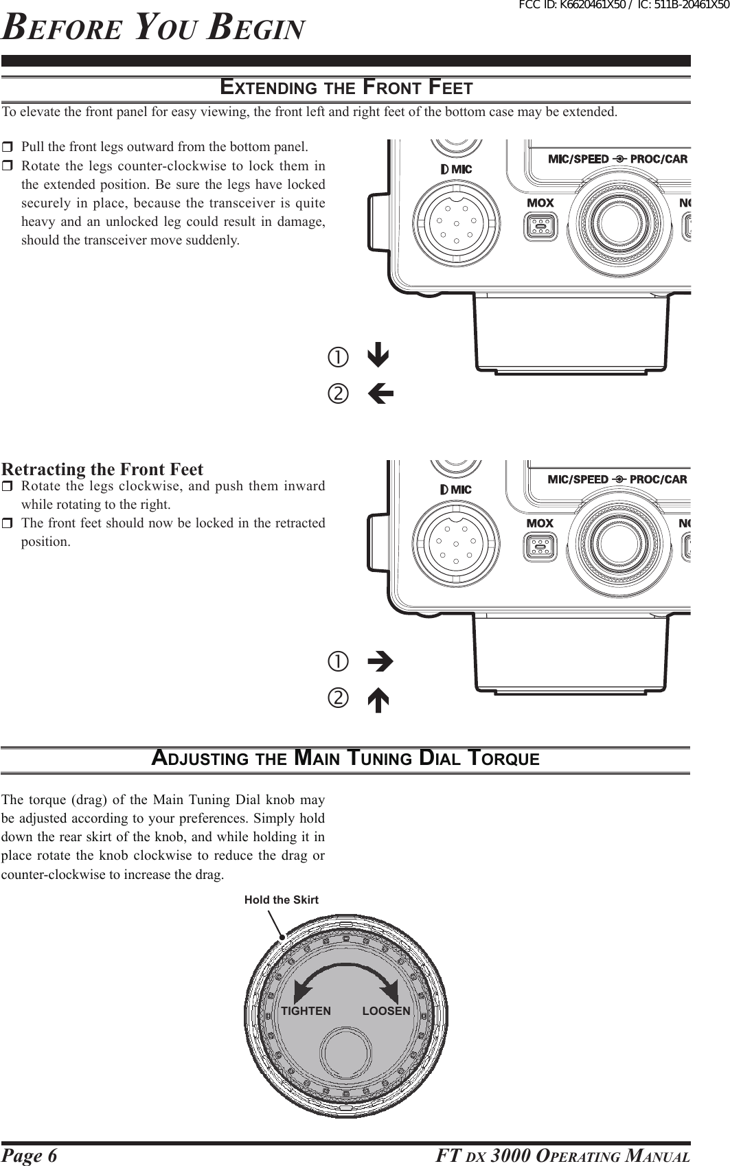 Page 6 FT DX 3000 OperaTing Manualextending the Front FeetTo elevate the front panel for easy viewing, the front left and right feet of the bottom case may be extended.  Pull the front legs outward from the bottom panel.  Rotate the legs counter-clockwise to lock them in the extended  position. Be sure the  legs have locked securely in place, because the transceiver is quite heavy  and  an  unlocked  leg  could  result in  damage, should the transceiver move suddenly.Retracting the Front Feet  Rotate the legs clockwise, and push them inward while rotating to the right.  The front feet should now be locked in the retracted position.AdjuSting the MAin tuning diAl torqueThe torque (drag) of the Main Tuning Dial knob may be adjusted according to your preferences. Simply hold down the rear skirt of the knob, and while holding it in place rotate the  knob  clockwise  to reduce the drag or counter-clockwise to increase the drag.beFOre YOu begin    Hold the SkirtTIGHTEN LOOSENFCC ID: K6620461X50 / IC: 511B-20461X50