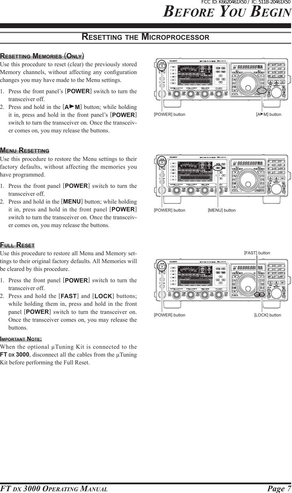 Page 7FT DX 3000 OperaTing Manual[POWER] button [AM] buttonbeFOre YOu beginreSetting the MicroproceSSorreSetting MeMorieS (only)Use this procedure to reset (clear) the previously stored Memory channels,  without  affecting any  conguration changes you may have made to the Menu settings.1.  Press the front panel’s [POWER] switch to turn the transceiver off.2.  Press and hold in the [AM] button; while holding it in, press  and  hold  in  the front panel’s [POWER] switch to turn the transceiver on. Once the transceiv-er comes on, you may release the buttons.Menu reSettingUse this procedure to restore the Menu settings to their factory defaults, without affecting  the memories you have programmed.1.  Press the  front panel [POWER]  switch  to  turn the transceiver off.2.  Press and hold in the [MENU] button; while holding it in, press and hold in  the front  panel [POWER] switch to turn the transceiver on. Once the transceiv-er comes on, you may release the buttons.Full reSetUse this procedure to restore all Menu and Memory set-tings to their original factory defaults. All Memories will be cleared by this procedure.1.  Press the  front panel [POWER]  switch  to  turn the transceiver off.2.  Press  and hold  the  [FAST] and  [LOCK] buttons; while holding  them  in, press and hold  in  the front panel  [POWER]  switch  to  turn the transceiver  on. Once the transceiver comes on, you may release the buttons.iMportAnt note:When  the  optional  µTuning  Kit  is  connected  to  the FT DX 3000, disconnect all the cables from the µTuning Kit before performing the Full Reset.[LOCK] button[FAST] button[POWER] button [MENU] button[POWER] buttonFCC ID: K6620461X50 / IC: 511B-20461X50
