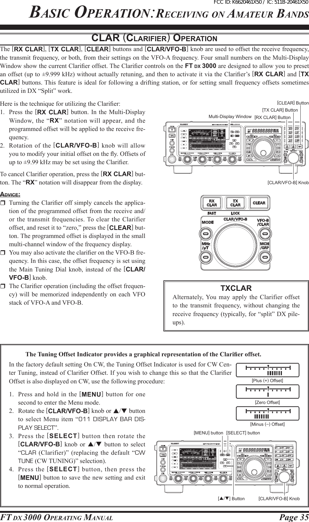 Page 35FT DX 3000 OperaTing ManualBasic OperaTiOn:receiving On aMaTeur BanDsclAR (clARiFieR) opeRAtioNThe [RX CLAR], [TX CLAR], [CLEAR] buttons and [CLAR/VFO-B] knob are used to offset the receive frequency, the transmit frequency, or both, from their settings on the VFO-A frequency. Four small numbers on the Multi-Display Window show the current Clarier offset. The Clarier controls on the FT DX 3000 are designed to allow you to preset an offset (up to ±9.999 kHz) without actually retuning, and then to activate it via the Clarier’s [RX CLAR] and [TX CLAR] buttons. This feature is ideal for following a drifting station, or for setting small frequency offsets sometimes utilized in DX “Split” work.Here is the technique for utilizing the Clarier:1.  Press the  [RX  CLAR]  button.  In  the Multi-Display Window, the  “RX” notation will appear, and the programmed offset will be applied to the receive fre-quency.2.  Rotation  of  the [CLAR/VFO-B] knob will allow you to modify your initial offset on the y. Offsets of up to ±9.99 kHz may be set using the Clarier.To cancel Clarier operation, press the [RX CLAR] but-ton. The “RX” notation will disappear from the display.Advice:  Turning the Clarier off simply cancels the applica-tion of the programmed offset from the receive and/or the  transmit frequencies. To clear the Clarifier offset, and reset it to “zero,” press the [CLEAR] but-ton. The programmed offset is displayed in the small multi-channel window of the frequency display.  You may also activate the clarier on the VFO-B fre-quency. In this case, the offset frequency is set using the Main Tuning Dial knob,  instead of  the [CLAR/VFO-B] knob.  The Clarier operation (including the offset frequen-cy) will  be  memorized independently  on  each VFO stack of VFO-A and VFO-B.[CLAR/VFO-B] Knob[RX CLAR] Button[TX CLAR] Button[CLEAR] ButtonTXCLARAlternately, You may apply the Clarifier  offset to the  transmit  frequency, without  changing  the receive frequency (typically, for “split” DX pile-ups).[CLAR/VFO-B] Knob[p/q] ButtonTheTuningOffsetIndicatorprovidesagraphicalrepresentationoftheClarieroffset.In the factory default setting On CW, the Tuning Offset Indicator is used for CW Cen-ter Tuning, instead of Clarier Offset. If you wish to change this so that the Clarier Offset is also displayed on CW, use the following procedure: [Plus (+) Offset][Zero Offset][Minus (–) Offset][SELECT] button1.  Press  and  hold  in  the  [MENU] button for one second to enter the Menu mode.2.  Rotate the [CLAR/VFO-B] knob or p/q button to  select Menu  item  “011  DISPLAY  BAR  DIS-PLAY SELECT”.3.  Press  the  [SELECT] button  then  rotate the [CLAR/VFO-B]  knob  or  p/q  button  to  select “CLAR  (Clarifier)” (replacing the default “CW TUNE (CW TUNING)” selection).4.  Press the  [SELECT] button, then press the [MENU] button to save the new setting and exit to normal operation.Multi-Display Window[MENU] buttonFCC ID: K6620461X50 / IC: 511B-20461X50