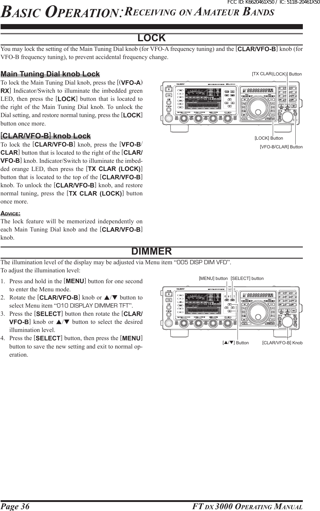 Page 36 FT DX 3000 OperaTing ManualBasic OperaTiOn:receiving On aMaTeur BanDsLOCKYou may lock the setting of the Main Tuning Dial knob (for VFO-A frequency tuning) and the [CLAR/VFO-B] knob (for VFO-B frequency tuning), to prevent accidental frequency change.Main Tuning Dial knob LockTo lock the Main Tuning Dial knob, press the [(VFO-A)RX] Indicator/Switch to illuminate the  imbedded green LED, then  press  the  [LOCK]  button  that is  located  to the right  of  the  Main Tuning Dial  knob.  To  unlock  the Dial setting, and restore normal tuning, press the [LOCK] button once more.[CLAR/VFO-B] knob LockTo  lock  the  [CLAR/VFO-B]  knob,  press  the  [VFO-B/CLAR] button that is located to the right of the [CLAR/VFO-B] knob. Indicator/Switch to illuminate the imbed-ded  orange  LED,  then  press  the  [TX  CLAR  (LOCK)] button that is located to the top of the [CLAR/VFO-B] knob. To unlock the [CLAR/VFO-B] knob, and restore normal tuning,  press  the [TX  CLAR  (LOCK)]  button once more.Advice:The lock  feature will  be  memorized independently  on each  Main Tuning Dial  knob  and  the  [CLAR/VFO-B] knob.DIMMERThe illumination level of the display may be adjusted via Menu item “005 DISP DIM VFD”.To adjust the illumination level:1.  Press and hold in the [MENU] button for one second to enter the Menu mode.2.  Rotate the [CLAR/VFO-B] knob or p/q button to select Menu item “010 DISPLAY DIMMER TFT”.3.  Press the [SELECT] button then rotate the [CLAR/VFO-B]  knob  or  p/q  button  to  select  the  desired illumination level.4.  Press the [SELECT] button, then press the [MENU] button to save the new setting and exit to normal op-eration.[TX CLAR(LOCK)] Button[VFO-B/CLAR] Button[LOCK] Button[CLAR/VFO-B] Knob[p/q] Button[SELECT] button[MENU] buttonFCC ID: K6620461X50 / IC: 511B-20461X50