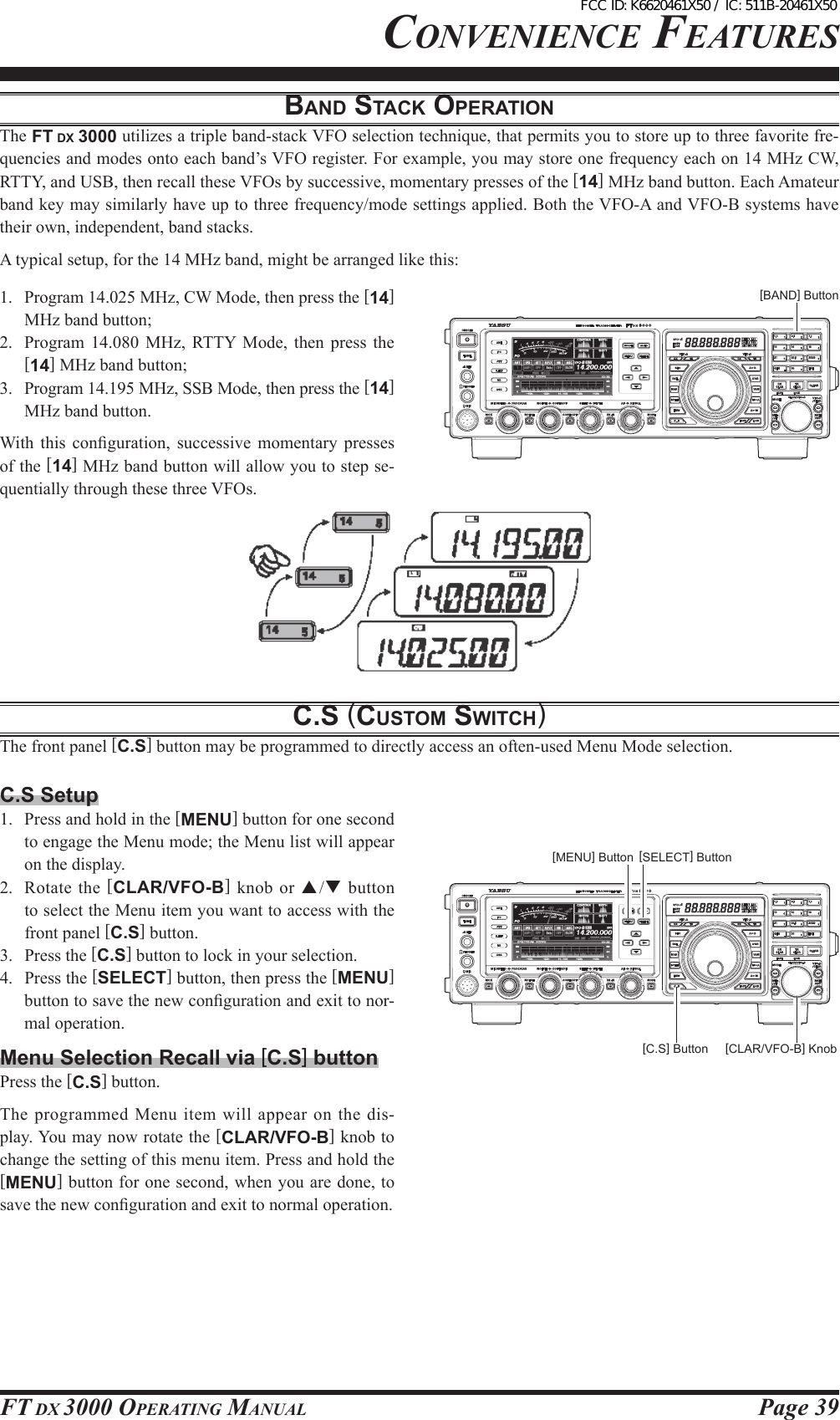 Page 39FT DX 3000 OperaTing ManualcOnvenience FeaTuresbANd stAcK opeRAtioNThe FT DX 3000 utilizes a triple band-stack VFO selection technique, that permits you to store up to three favorite fre-quencies and modes onto each band’s VFO register. For example, you may store one frequency each on 14 MHz CW, RTTY, and USB, then recall these VFOs by successive, momentary presses of the [14] MHz band button. Each Amateur band key may similarly have up to three frequency/mode settings applied. Both the VFO-A and VFO-B systems have their own, independent, band stacks.A typical setup, for the 14 MHz band, might be arranged like this:1.  Program 14.025 MHz, CW Mode, then press the [14] MHz band button;2.  Program  14.080  MHz,  RTTY  Mode,  then  press  the [14] MHz band button;3.  Program 14.195 MHz, SSB Mode, then press the [14] MHz band button.With  this  conguration,  successive  momentary  presses of the [14] MHz band button will allow you to step se-quentially through these three VFOs.c.s (custoM switcH)The front panel [C.S] button may be programmed to directly access an often-used Menu Mode selection.[BAND] ButtonC.S Setup1.  Press and hold in the [MENU] button for one second to engage the Menu mode; the Menu list will appear on the display.2.  Rotate  the  [CLAR/VFO-B]  knob or  p/q button to select the Menu item you want to access with the front panel [C.S] button.3.  Press the [C.S] button to lock in your selection.4.  Press the [SELECT] button, then press the [MENU] button to save the new conguration and exit to nor-mal operation.Menu Selection Recall via [C.S] buttonPress the [C.S] button.The  programmed  Menu item will appear on  the dis-play. You may now rotate the [CLAR/VFO-B] knob to change the setting of this menu item. Press and hold the [MENU] button for one second, when you are done, to save the new conguration and exit to normal operation.[SELECT] Button[C.S] Button [CLAR/VFO-B] Knob[MENU] ButtonFCC ID: K6620461X50 / IC: 511B-20461X50