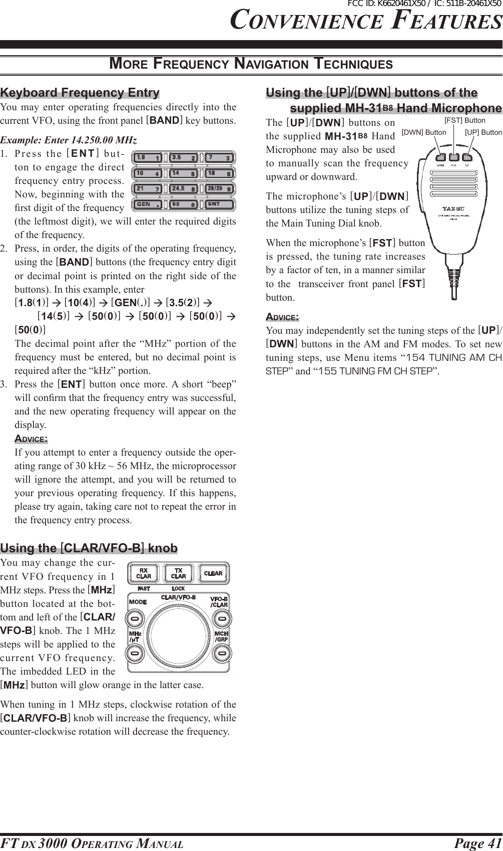 Page 41FT DX 3000 OperaTing ManualMoRe FReQueNcy NAvigAtioN tecHNiQuescOnvenience FeaTures[DWN] Button[FST] Button[UP] ButtonKeyboard Frequency EntryYou  may enter operating frequencies directly into the current VFO, using the front panel [BAND] key buttons.Example: Enter 14.250.00 MHz1.  Pr e s s  th e  [ENT] but-ton to engage the direct frequency entry process. Now, beginning with the rst digit of the frequency (the leftmost digit), we will enter the required digits of the frequency.2.  Press, in order, the digits of the operating frequency, using the [BAND] buttons (the frequency entry digit or  decimal  point is  printed  on  the  right  side of  the buttons). In this example, enter [1.8(1)]  [10(4)]  [GEN(.)]  [3.5(2)]      [14(5)]  [50(0)]  [50(0)]  [50(0)]  [50(0)]  The  decimal point after the “MHz” portion of the frequency  must  be  entered,  but  no  decimal  point  is required after the “kHz” portion.3.  Press  the  [ENT]  button  once  more. A  short  “beep” will conrm that the frequency entry was successful, and the new operating frequency will appear on the display.Advice:  If you attempt to enter a frequency outside the oper-ating range of 30 kHz ~ 56 MHz, the microprocessor will ignore the  attempt,  and  you will be returned to your  previous  operating  frequency.  If  this  happens, please try again, taking care not to repeat the error in the frequency entry process.Using the [CLAR/VFO-B] knobYou  may  change  the  cur-rent VFO frequency in 1 MHz steps. Press the [MHz] button  located  at  the  bot-tom and left of the [CLAR/VFO-B] knob. The 1 MHz steps will be applied to the current VFO frequency. The imbedded  LED  in  the [MHz] button will glow orange in the latter case.When tuning in 1 MHz steps, clockwise rotation of the [CLAR/VFO-B] knob will increase the frequency, while counter-clockwise rotation will decrease the frequency.Using the [UP]/[DWN] buttons of thesupplied MH-31B8 Hand MicrophoneThe  [UP]/[DWN]  buttons on the supplied MH-31B8  Hand Microphone may also be used to  manually  scan  the  frequency upward or downward.The microphone’s [UP]/[DWN] buttons utilize the tuning steps of the Main Tuning Dial knob.When the microphone’s [FST] button is pressed, the tuning rate increases by a factor of ten, in a manner similar to  the    transceiver  front  panel  [FST] button.Advice:You may independently set the tuning steps of the [UP]/[DWN] buttons  in  the AM and  FM  modes. To set  new tuning steps, use Menu items “154  TUNING  AM  CH STEP” and “155 TUNING FM CH STEP”.FCC ID: K6620461X50 / IC: 511B-20461X50