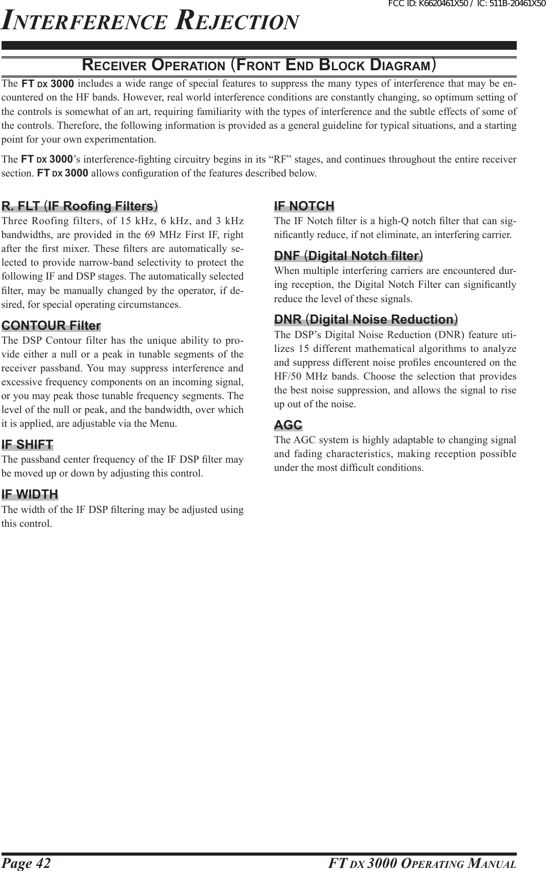 Page 42 FT DX 3000 OperaTing ManualReceiveR opeRAtioN (FRoNt eNd blocK diAgRAM)The FT DX 3000 includes a wide range of special features to suppress the many types of interference that may be en-countered on the HF bands. However, real world interference conditions are constantly changing, so optimum setting of the controls is somewhat of an art, requiring familiarity with the types of interference and the subtle effects of some of the controls. Therefore, the following information is provided as a general guideline for typical situations, and a starting point for your own experimentation.The FT DX 3000’s interference-ghting circuitry begins in its “RF” stages, and continues throughout the entire receiver section. FT DX 3000 allows conguration of the features described below.R. FLT (IF Roong Filters)Three Roofing filters, of 15  kHz, 6  kHz, and  3 kHz bandwidths, are provided  in  the 69  MHz  First  IF,  right after  the  rst  mixer.  These  lters  are  automatically  se-lected to provide narrow-band selectivity to  protect  the following IF and DSP stages. The automatically selected lter,  may  be manually  changed  by the  operator, if  de-sired, for special operating circumstances.CONTOUR FilterThe DSP  Contour  filter  has  the  unique  ability  to  pro-vide  either  a  null  or  a  peak  in  tunable  segments  of  the receiver passband. You may  suppress  interference  and excessive frequency components on an incoming signal, or you may peak those tunable frequency segments. The level of the null or peak, and the bandwidth, over which it is applied, are adjustable via the Menu.IF SHIFTThe passband center frequency of the IF DSP lter may be moved up or down by adjusting this control.IF WIDTHThe width of the IF DSP ltering may be adjusted using this control.IF NOTCHThe IF Notch lter is a high-Q notch lter that can sig-nicantly reduce, if not eliminate, an interfering carrier.DNF (Digital Notch lter)When multiple interfering carriers are encountered dur-ing reception, the  Digital  Notch  Filter can  signicantly reduce the level of these signals.DNR (Digital Noise Reduction)The DSP’s Digital Noise Reduction (DNR) feature uti-lizes 15 different mathematical algorithms to  analyze and suppress different noise proles encountered on the HF/50  MHz  bands.  Choose  the  selection  that  provides the best noise suppression, and allows the signal to rise up out of the noise.AGCThe AGC system is highly adaptable to changing signal and fading characteristics, making reception possible under the most difcult conditions.inTerFerence rejecTiOnFCC ID: K6620461X50 / IC: 511B-20461X50