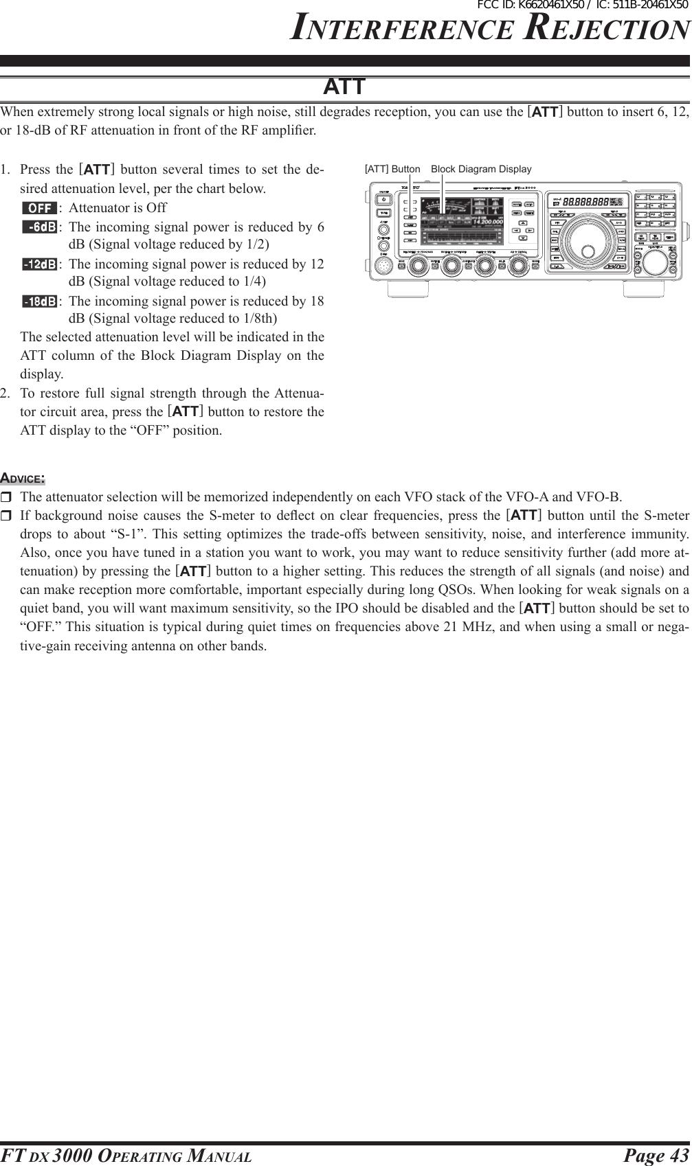 Page 43FT DX 3000 OperaTing ManualBlock Diagram DisplayinTerFerence rejecTiOnATTWhen extremely strong local signals or high noise, still degrades reception, you can use the [ATT] button to insert 6, 12, or 18-dB of RF attenuation in front of the RF amplier.1.  Press  the  [ATT]  button  several  times  to  set  the  de-sired attenuation level, per the chart below.:  Attenuator is Off:  The incoming signal power is reduced by 6 dB (Signal voltage reduced by 1/2):  The incoming signal power is reduced by 12 dB (Signal voltage reduced to 1/4) :  The incoming signal power is reduced by 18 dB (Signal voltage reduced to 1/8th)  The selected attenuation level will be indicated in the ATT column  of  the  Block  Diagram  Display  on  the display.2.  To  restore  full  signal  strength  through  the Attenua-tor circuit area, press the [ATT] button to restore the ATT display to the “OFF” position.Advice:  The attenuator selection will be memorized independently on each VFO stack of the VFO-A and VFO-B.  If  background  noise  causes  the  S-meter  to  deect  on  clear  frequencies,  press  the  [ATT]  button  until  the  S-meter drops  to  about  “S-1”.  This  setting  optimizes  the  trade-offs  between  sensitivity,  noise,  and  interference  immunity. Also, once you have tuned in a station you want to work, you may want to reduce sensitivity further (add more at-tenuation) by pressing the [ATT] button to a higher setting. This reduces the strength of all signals (and noise) and can make reception more comfortable, important especially during long QSOs. When looking for weak signals on a quiet band, you will want maximum sensitivity, so the IPO should be disabled and the [ATT] button should be set to “OFF.” This situation is typical during quiet times on frequencies above 21 MHz, and when using a small or nega-tive-gain receiving antenna on other bands.[ATT] ButtonFCC ID: K6620461X50 / IC: 511B-20461X50