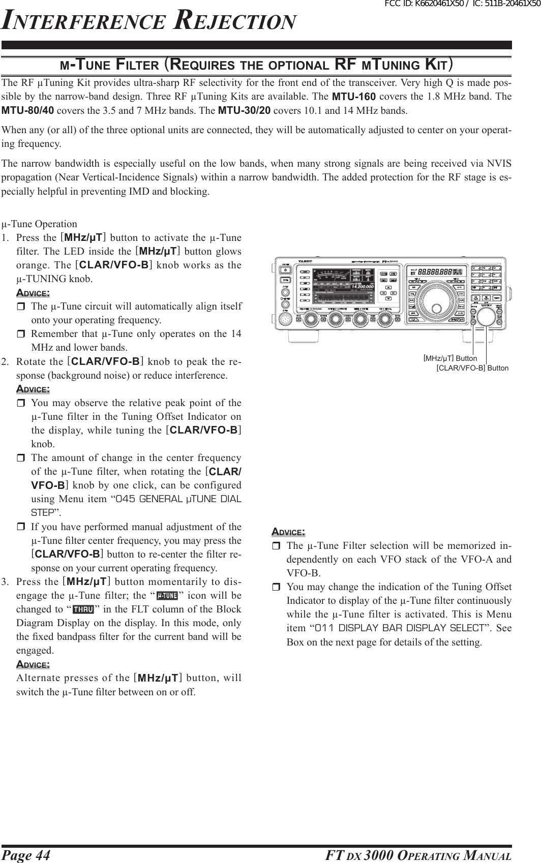 Page 44 FT DX 3000 OperaTing Manualµ-tuNe FilteR (ReQuiRes tHe optioNAl RF µtuNiNg Kit)The RF µTuning Kit provides ultra-sharp RF selectivity for the front end of the transceiver. Very high Q is made pos-sible by the narrow-band design. Three RF µTuning Kits are available. The MTU-160 covers the 1.8 MHz band. The MTU-80/40 covers the 3.5 and 7 MHz bands. The MTU-30/20 covers 10.1 and 14 MHz bands.When any (or all) of the three optional units are connected, they will be automatically adjusted to center on your operat-ing frequency.The narrow bandwidth is especially useful on the low bands, when many strong signals are being received via NVIS propagation (Near Vertical-Incidence Signals) within a narrow bandwidth. The added protection for the RF stage is es-pecially helpful in preventing IMD and blocking.µ-Tune Operation1.  Press the  [MHz/µT] button to activate  the µ-Tune filter. The  LED inside  the  [MHz/µT]  button glows orange. The [CLAR/VFO-B] knob works as the µ-TUNING knob.Advice:  The µ-Tune circuit will automatically align itself onto your operating frequency.  Remember  that  µ-Tune  only  operates  on  the  14 MHz and lower bands.2.  Rotate  the  [CLAR/VFO-B]  knob  to  peak  the  re-sponse (background noise) or reduce interference.Advice:  You  may  observe  the  relative  peak  point  of  the µ-Tune  filter  in  the Tuning  Offset Indicator on the display, while tuning the [CLAR/VFO-B] knob.  The amount of change in the center frequency of the  µ-Tune  filter,  when  rotating the  [CLAR/VFO-B] knob by one click, can be configured using Menu item “045  GENERAL  µTUNE  DIAL STEP”.  If you have performed manual adjustment of the µ-Tune lter center frequency, you may press the [CLAR/VFO-B] button to re-center the lter re-sponse on your current operating frequency.3.  Press  the  [MHz/µT]  button  momentarily  to  dis-engage  the  µ-Tune  filter;  the  “ ”  icon  will  be changed to “ ” in the FLT column of the Block Diagram Display on  the  display.  In  this  mode, only the xed bandpass lter for the current band will be engaged.Advice:  Alternate  presses  of  the  [MHz/µT]  button,  will switch the µ-Tune lter between on or off.inTerFerence rejecTiOn[MHz/µT] Button[CLAR/VFO-B] ButtonAdvice:  The  µ-Tune  Filter  selection  will  be  memorized  in-dependently  on  each  VFO  stack  of  the  VFO-A  and VFO-B.  You may change the indication of the Tuning Offset Indicator to display of the µ-Tune lter continuously while the µ-Tune filter is activated. This is Menu item  “011  DISPLAY BAR DISPLAY SELECT”.  See Box on the next page for details of the setting.FCC ID: K6620461X50 / IC: 511B-20461X50