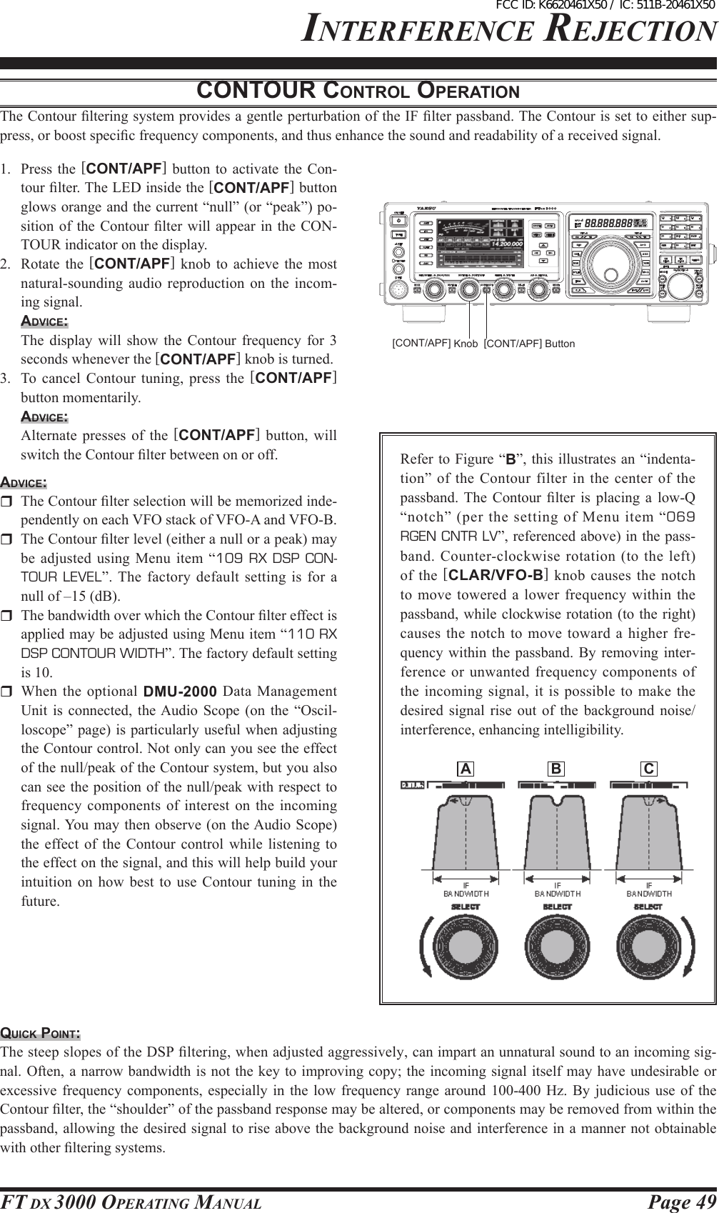 Page 49FT DX 3000 OperaTing ManualinTerFerence rejecTiOncoNtouR coNtRol opeRAtioNThe Contour ltering system provides a gentle perturbation of the IF lter passband. The Contour is set to either sup-press, or boost specic frequency components, and thus enhance the sound and readability of a received signal.1.  Press the [CONT/APF] button to activate the Con-tour lter. The LED inside the [CONT/APF] button glows orange and the current “null” (or “peak”) po-sition of the Contour  lter  will appear in the CON-TOUR indicator on the display.2.  Rotate  the  [CONT/APF]  knob  to  achieve  the  most natural-sounding audio  reproduction  on  the incom-ing signal.Advice:  The  display  will  show  the  Contour  frequency  for  3 seconds whenever the [CONT/APF] knob is turned.3.  To cancel Contour tuning, press the  [CONT/APF] button momentarily.Advice:  Alternate presses  of  the  [CONT/APF]  button, will switch the Contour lter between on or off.Advice:  The Contour lter selection will be memorized inde-pendently on each VFO stack of VFO-A and VFO-B.  The Contour lter level (either a null or a peak) may be adjusted using Menu item  “109  RX  DSP  CON-TOUR LEVEL”. The factory default setting is for a null of –15 (dB).  The bandwidth over which the Contour lter effect is applied may be adjusted using Menu item “110 RX DSP CONTOUR WIDTH”. The factory default setting is 10.  When  the  optional  DMU-2000 Data  Management Unit  is  connected, the Audio  Scope  (on the  “Oscil-loscope” page) is particularly useful when adjusting the Contour control. Not only can you see the effect of the null/peak of the Contour system, but you also can see the position of the null/peak with respect to frequency  components  of  interest  on  the  incoming signal. You may then observe (on the Audio Scope) the  effect of  the  Contour  control while listening  to the effect on the signal, and this will help build your intuition on  how  best  to  use Contour tuning in the future.Refer to Figure “B”, this illustrates an “indenta-tion” of the Contour filter  in the center  of the passband. The  Contour  lter  is  placing  a  low-Q “notch”  (per  the  setting of Menu  item  “069 RGEN CNTR LV”, referenced above) in the pass-band. Counter-clockwise rotation (to  the  left) of  the  [CLAR/VFO-B] knob causes the notch to  move  towered  a  lower  frequency  within  the passband, while  clockwise rotation (to the right) causes the notch  to move toward a higher fre-quency within the passband. By removing inter-ference or unwanted frequency components of the incoming signal, it is possible to make  the desired  signal  rise out  of  the  background  noise/interference, enhancing intelligibility.QuicK poiNt:The steep slopes of the DSP ltering, when adjusted aggressively, can impart an unnatural sound to an incoming sig-nal. Often, a narrow  bandwidth is not the key to improving  copy; the incoming signal itself may have undesirable or excessive frequency  components,  especially  in the low  frequency  range  around  100-400 Hz. By  judicious  use  of the Contour lter, the “shoulder” of the passband response may be altered, or components may be removed from within the passband, allowing the desired signal to rise above the background noise and interference in a manner not obtainable with other ltering systems.[CONT/APF] Button[CONT/APF] Knob  A  B  CFCC ID: K6620461X50 / IC: 511B-20461X50