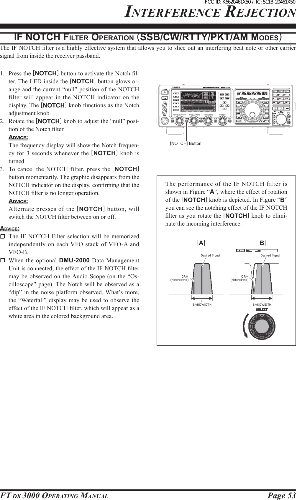 Page 53FT DX 3000 OperaTing ManualinTerFerence rejecTiOniF NotcH FilteR opeRAtioN (ssb/cw/Rtty/pKt/AM Modes)The IF NOTCH lter is a highly effective system that allows you to slice out an interfering beat note or other carrier signal from inside the receiver passband.1.  Press the [NOTCH] button to activate the Notch l-ter. The LED inside the [NOTCH] button glows or-ange and the current “null” position of the NOTCH filter will  appear in the NOTCH indicator on the display. The [NOTCH] knob functions as the Notch adjustment knob.2.  Rotate the [NOTCH] knob to adjust the “null” posi-tion of the Notch lter.Advice:  The frequency display will show the Notch frequen-cy for 3 seconds whenever the  [NOTCH]  knob  is turned.3.  To cancel  the NOTCH  filter, press the [NOTCH] button momentarily. The graphic disappears from the NOTCH indicator on the display, conrming that the NOTCH lter is no longer operation.Advice:  Alternate presses of the [NOTCH] button, will switch the NOTCH lter between on or off.Advice:  The  IF  NOTCH  Filter  selection  will  be  memorized independently  on each VFO stack of VFO-A and VFO-B.  When  the  optional  DMU-2000 Data  Management Unit is connected, the effect of the IF NOTCH lter may  be  observed on  the Audio  Scope  (on  the “Os-cilloscope”  page). The  Notch  will  be observed  as  a “dip”  in  the  noise platform  observed. What’s  more, the  “Waterfall”  display may  be  used  to  observe the effect of the IF NOTCH lter, which will appear as a white area in the colored background area.[NOTCH] ButtonThe performance of the IF NOTCH filter is shown in Figure “A”, where the effect of rotation of the [NOTCH] knob is depicted. In Figure “B” you can see the notching effect of the IF NOTCH lter as  you rotate the [NOTCH] knob to elimi-nate the incoming interference.  A  BFCC ID: K6620461X50 / IC: 511B-20461X50