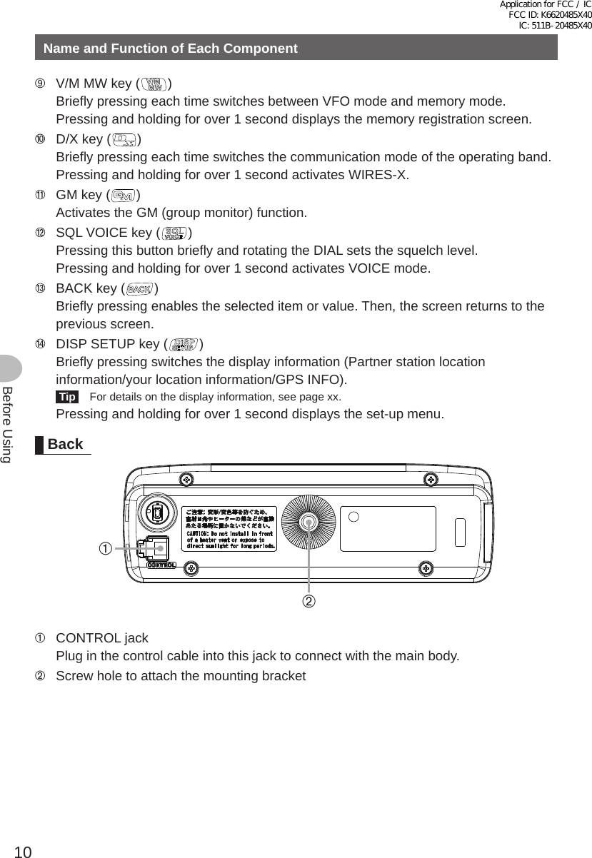 10Before UsingName and Function of Each Component➈  V/M MW key ( )Briefly pressing each time switches between VFO mode and memory mode.Pressing and holding for over 1 second displays the memory registration screen.➉  D/X key ( )Briefly pressing each time switches the communication mode of the operating band.Pressing and holding for over 1 second activates WIRES-X.   GM key ( )Activates the GM (group monitor) function.   SQL VOICE key ( )Pressing this button briefly and rotating the DIAL sets the squelch level.Pressing and holding for over 1 second activates VOICE mode.   BACK key ( )Briefly pressing enables the selected item or value. Then, the screen returns to the previous screen.   DISP SETUP key ( )Briefly pressing switches the display information (Partner station location information/your location information/GPS INFO). Tip   For details on the display information, see page xx.Pressing and holding for over 1 second displays the set-up menu.Back➀➁➀  CONTROL jackPlug in the control cable into this jack to connect with the main body.➁  Screw hole to attach the mounting bracketApplication for FCC / IC FCC ID: K6620485X40 IC: 511B-20485X40