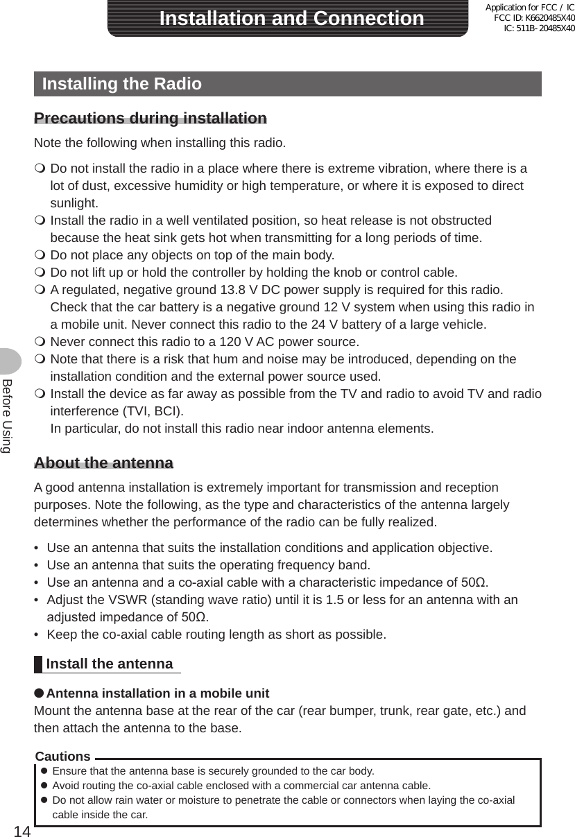 14Before UsingInstalling the RadioPrecautions during installationNote the following when installing this radio. Do not install the radio in a place where there is extreme vibration, where there is a lot of dust, excessive humidity or high temperature, or where it is exposed to direct sunlight. Install the radio in a well ventilated position, so heat release is not obstructed because the heat sink gets hot when transmitting for a long periods of time. Do not place any objects on top of the main body. Do not lift up or hold the controller by holding the knob or control cable. A regulated, negative ground 13.8 V DC power supply is required for this radio.  Check that the car battery is a negative ground 12 V system when using this radio in a mobile unit. Never connect this radio to the 24 V battery of a large vehicle. Never connect this radio to a 120 V AC power source. Note that there is a risk that hum and noise may be introduced, depending on the installation condition and the external power source used. Install the device as far away as possible from the TV and radio to avoid TV and radio interference (TVI, BCI).  In particular, do not install this radio near indoor antenna elements.About the antennaA good antenna installation is extremely important for transmission and reception purposes. Note the following, as the type and characteristics of the antenna largely determines whether the performance of the radio can be fully realized.•  Use an antenna that suits the installation conditions and application objective.•  Use an antenna that suits the operating frequency band.•  Use an antenna and a co-axial cable with a characteristic impedance of 50Ω.•  Adjust the VSWR (standing wave ratio) until it is 1.5 or less for an antenna with an adjusted impedance of 50Ω.•  Keep the co-axial cable routing length as short as possible.Install the antenna ●Antenna installation in a mobile unitMount the antenna base at the rear of the car (rear bumper, trunk, rear gate, etc.) and then attach the antenna to the base.Cautions zEnsure that the antenna base is securely grounded to the car body. zAvoid routing the co-axial cable enclosed with a commercial car antenna cable. zDo not allow rain water or moisture to penetrate the cable or connectors when laying the co-axial cable inside the car.Installation and ConnectionApplication for FCC / IC FCC ID: K6620485X40 IC: 511B-20485X40