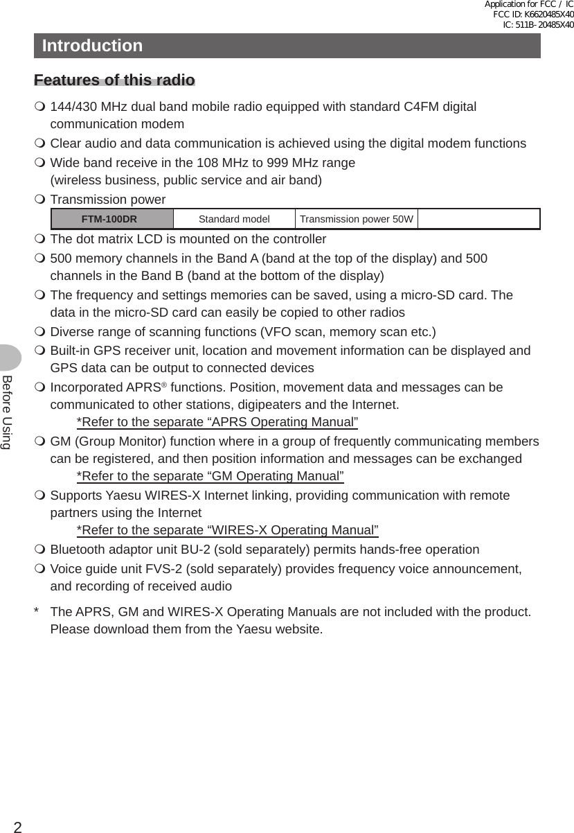 2Before UsingIntroductionFeatures of this radio 144/430 MHz dual band mobile radio equipped with standard C4FM digital communication modem Clear audio and data communication is achieved using the digital modem functions Wide band receive in the 108 MHz to 999 MHz range (wireless business, public service and air band) Transmission powerFTM-100DR Standard model Transmission power 0W The dot matrix LCD is mounted on the controller 500 memory channels in the Band A (band at the top of the display) and 500 channels in the Band B (band at the bottom of the display) The frequency and settings memories can be saved, using a micro-SD card. The data in the micro-SD card can easily be copied to other radios Diverse range of scanning functions (VFO scan, memory scan etc.) Built-in GPS receiver unit, location and movement information can be displayed and GPS data can be output to connected devices Incorporated APRS® functions. Position, movement data and messages can be communicated to other stations, digipeaters and the Internet.   *Refer to the separate “APRS Operating Manual” GM (Group Monitor) function where in a group of frequently communicating members can be registered, and then position information and messages can be exchanged    *Refer to the separate “GM Operating Manual” Supports Yaesu WIRES-X Internet linking, providing communication with remote partners using the Internet   *Refer to the separate “WIRES-X Operating Manual” Bluetooth adaptor unit BU-2 (sold separately) permits hands-free operation Voice guide unit FVS-2 (sold separately) provides frequency voice announcement, and recording of received audio*  The APRS, GM and WIRES-X Operating Manuals are not included with the product. Please download them from the Yaesu website.Application for FCC / IC FCC ID: K6620485X40 IC: 511B-20485X40