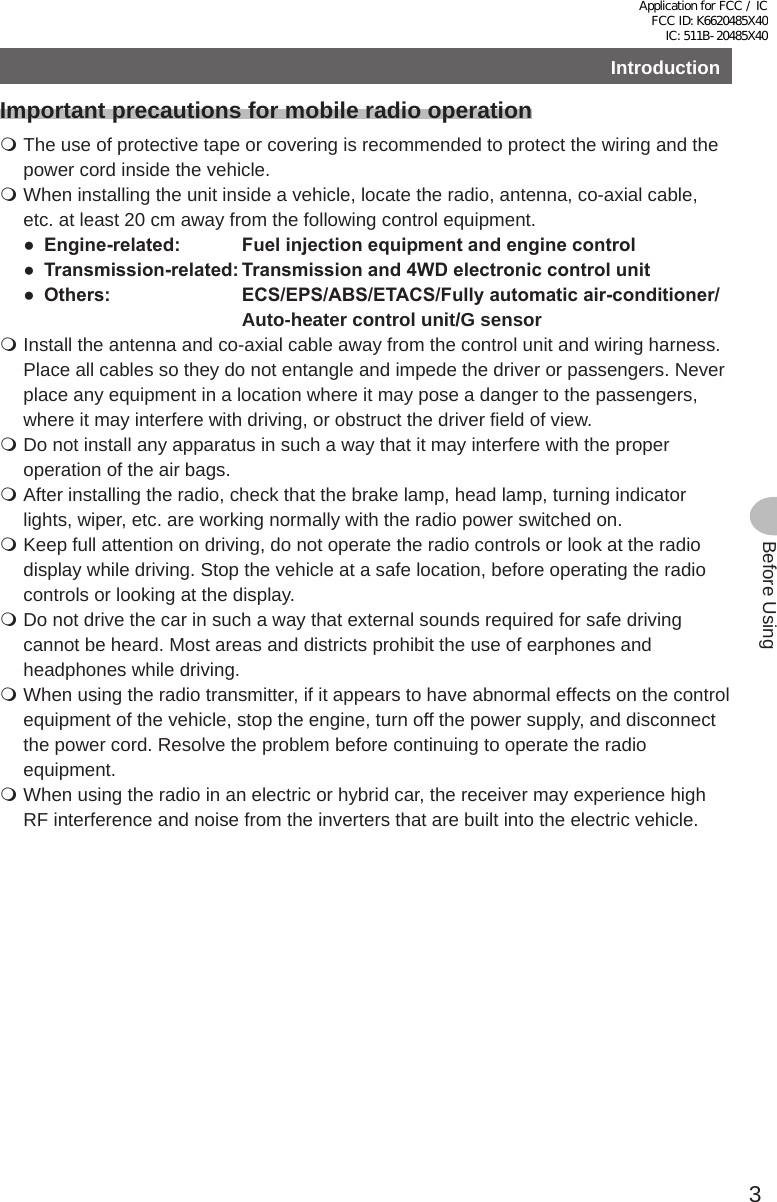 3Before UsingIntroductionImportant precautions for mobile radio operation The use of protective tape or covering is recommended to protect the wiring and the power cord inside the vehicle. When installing the unit inside a vehicle, locate the radio, antenna, co-axial cable, etc. at least 20 cm away from the following control equipment.● Engine-related: Fuelinjectionequipmentandenginecontrol● Transmission-related:Transmissionand4WDelectroniccontrolunit● Others: ECS/EPS/ABS/ETACS/Fullyautomaticair-conditioner/Auto-heater control unit/G sensor Install the antenna and co-axial cable away from the control unit and wiring harness. Place all cables so they do not entangle and impede the driver or passengers. Never place any equipment in a location where it may pose a danger to the passengers, where it may interfere with driving, or obstruct the driver field of view. Do not install any apparatus in such a way that it may interfere with the proper operation of the air bags. After installing the radio, check that the brake lamp, head lamp, turning indicator lights, wiper, etc. are working normally with the radio power switched on. Keep full attention on driving, do not operate the radio controls or look at the radio display while driving. Stop the vehicle at a safe location, before operating the radio controls or looking at the display. Do not drive the car in such a way that external sounds required for safe driving cannot be heard. Most areas and districts prohibit the use of earphones and headphones while driving. When using the radio transmitter, if it appears to have abnormal effects on the control equipment of the vehicle, stop the engine, turn off the power supply, and disconnect the power cord. Resolve the problem before continuing to operate the radio equipment. When using the radio in an electric or hybrid car, the receiver may experience high RF interference and noise from the inverters that are built into the electric vehicle.Application for FCC / IC FCC ID: K6620485X40 IC: 511B-20485X40